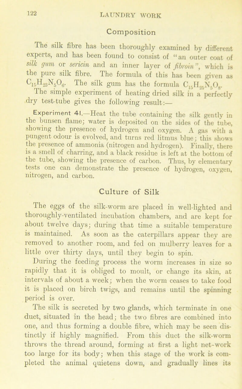 Composition The silk fibre has been thoroughly examined by different experts, and has been found to consist of “an outer coat of silk gum or sericin and an inner layer of fibroin”, which is the pure silk fibre. The formula of this has been given as CfisHggNgOg. The silk gum has the formula C15H^N508. The simple experiment of heating dried silk in a perfectly dry test-tube gives the following result:— Experiment 41.—Heat the tube containing the silk gently in the bunsen flame; water is deposited on the sides of the tube, showing the presence of hydrogen and oxygen. A gas with a pungent odour is evolved, and turns red litmus blue; this shows the presence of ammonia (nitrogen and hydrogen). Finally, there is a smell of charring, and a black residue is left at the bottom of the tube, showing the presence of carbon. Thus, by elementary tests one can demonstrate the presence of hydrogen, oxygen, nitrogen, and carbon. Culture of Silk The eggs of the silk-worm are placed in well-lighted and thoroughly-ventilated incubation chambers, and are kept for about twelve days; during that time a suitable temperature is maintained. As soon as the caterpillars appear they are removed to another room, and fed on mulberry leaves for a little over thirty days, until they begin to spin. During the feeding process the worm increases in size so rapidly that it is obliged to moult, or change its skin, at intervals of about a week; when the worm ceases to take food it is placed on birch twigs, and remains until the spinning period is over. The silk is secreted by two glands, which terminate in one duct, situated in the head; the two fibres are combined into one, and thus forming a double fibre, which may be seen dis- tinctly if highly magnified. From this duct the silk-worm throws the thread around, forming at first a light net-work too large for its body; when this stage of the work is com- pleted the animal quietens down, and gradually lines its