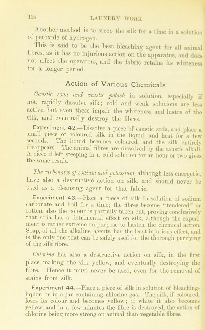 Another method is to steep the silk for a time in a solution of peroxide of hydrogen. Ihis is said to be the best bleaehing agent for all animal fibres, as it has no injurious action on the apparatus, and does not affect the operators, and the fabric retains its whiteness for a longer period. Action of Various Chemicals Caustic soda and caustic potash in solution, especially if hot, rapidly dissolve silk; cold and weak solutions are less active, but even these impair the whiteness and lustre of the silk, and eventually destroy the fibres. Experiment 42.—Dissolve a piece of caustic soda, and place a small piece of coloured silk in the liquid, and heat for a few seconds. The liquid becomes coloured, and the silk entirely disappears. The animal fibres are dissolved by the caustic alkali. A piece if left steeping in a cold solution for an hour or two gives the same result. The carbonates of sodium and potassium, although less energetic, have also a destructive action on silk, and should never be used as a cleansing agent for that fabric. Experiment 43.—Place a piece of silk in solution of sodium carbonate and boil for a time; the fibres become “tendered” or rotten, also the colour is partially taken out, proving conclusively that soda has a detrimental effect on silk, although the experi- ment is rather extreme on purpose to hasten the chemical action. Soap, of all the alkaline agents, has the least injurious effect, and is the only one that can be safely used for the thorough purifying of the silk fibre. Chlorine has also a destructive action on silk, in the first place making the silk yellow, and eventually destroying the fibre. Hence it must never be used, even for the removal of stains from silk. Experiment 44.—Place a piece of silk in solution of bleaching- liquor, or in a jar containing chlorine gas. The silk, if coloured, loses its colour and becomes yellow; if white it also becomes yellow, and in a few minutes the fibre is destroyed, the action of chlorine being more strong on animal than vegetable fibres.