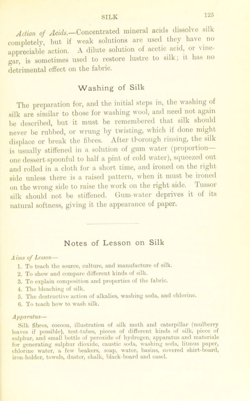 Action of Acids.—Concentrated mineral acids dissolve silk completely, but if weak solutions are used they have no appreciable action. A dilute solution of acetic acid, or vine- gar, is sometimes used to restore lustre to silk; it has no detrimental effect on the fabric. Washing of Silk The preparation for, and the initial steps in, the washing of silk are similar to those for washing wool, and need not again be described, but it must be remembered that silk should never be rubbed, or wrung by twisting, which if done might displace or break the fibres. After thorough rinsing, the silk is usually stiffened in a solution of gum water (proportion- one dessert-spoonful to half a pint of cold water), squeezed out and rolled in a cloth for a short time, and ironed on the right side unless there is a raised pattern, when it must be ironed on the wrong side to raise the work on the right side. Tussoi silk should not be stiffened. Gum-water deprives it of its natural softness, giving it the appearance of paper. Notes of Lesson on Silk Aims of Lesson— 1. To teach the source, culture, and manufacture of silk. 2. To show and compare different kinds of silk. 3. To explain composition and properties of the fabric. 4. The bleaching of silk. 5. The destructive action of alkalies, washing soda, and chlorine. 6. To teach how to wash silk. Apparatus— Silk fibres, cocoon, illustration of silk moth and caterpillar (mulberry leaves if possible), test-tubes, pieces of different kinds of silk, piece of sulphur, and small bottle of peroxide of hydrogen, apparatus and materials for generating sulphur dioxide, caustic sodu, washing soda, litmus paper, chlorine water, a few beakers, soap, water, basins, covered shirt-board, iron-holder, towels, duster, chalk, black-board and easel.