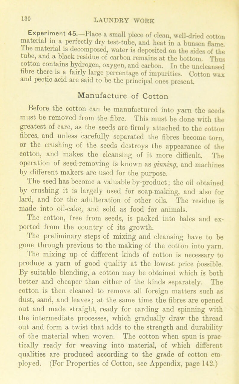 Experiment 45.—Place a small piece of clean, well-dried cotton material in a perfectly dry test-tube, and heat in a bunsen flame. J he material is decomposed, water is deposited on the sides of the tube, and a black residue of carbon remains at the bottom. Thus cotton contains hydrogen, oxygen, and carbon. In the uncleansed fibre there is a fairly large percentage of impurities. Cotton wax and pectic acid are said to be the principal ones present. Manufacture of Cotton Before the cotton can be manufactured into yarn the seeds must be removed from the fibre. This must be done with the greatest of care, as the seeds are firmly attached to the cotton fibres, and unless carefully separated the fibres become torn, or the crushing of the seeds destroys the appearance of the cotton, and makes the cleansing of it more difficult. The operation of seed-removing is known as ginning, and machines by different makers are used for the purpose. The seed has become a valuable by-product; the oil obtained by crushing it is largely used for soap-making, and also for lard, and for the adulteration of other oils. The residue is made into oil-cake, and sold as food for animals. The cotton, free from seeds, is packed into bales and ex- ported from the country of its growth. The preliminary steps of mixing and cleansing have to be gone through previous to the making of the cotton into yarn. The mixing up of different kinds of cotton is necessary to produce a yarn of good quality at the lowest price possible. By suitable blending, a cotton may be obtained which is both better and cheaper than either of the kinds separately. The cotton is then cleaned to remove all foreign matters such as dust, sand, and leaves; at the same time the fibres are opened out and made straight, ready for carding and spinning with the intermediate processes, which gradually draw the thread out and form a twist that adds to the strength and durability of the material when woven. The cotton when spun is prac- tically ready for weaving into material, of which different qualities are produced according to the grade of cotton em- ployed. (For Properties of Cotton, see Appendix, page 142.)