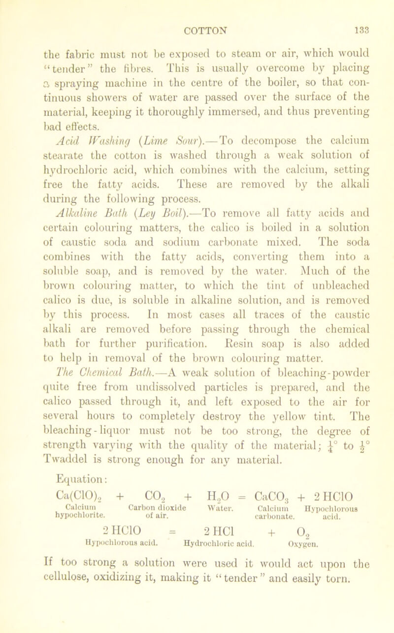 the fabric must not be exposed to steam or air, which would “tender” the fibres. This is usually overcome by placing a spraying machine in the centre of the boiler, so that con- tinuous showers of water are passed over the surface of the material, keeping it thoroughly immersed, and thus preventing bad effects. Acid Washing (Lime Sour).— To decompose the calcium stearate the cotton is washed through a weak solution of hydrochloric acid, which combines with the calcium, setting free the fatty acids. These are removed by the alkali during the following process. Alkaline Bath (Ley Boil).—To remove all fatty acids and certain colouring matters, the calico is boiled in a solution of caustic soda and sodium carbonate mixed. The soda combines with the fatty acids, converting them into a soluble soap, and is removed by the water. Much of the brown colouring matter, to which the tint of unbleached calico is due, is soluble in alkaline solution, and is removed by this process. In most cases all traces of the caustic alkali are removed before passing through the chemical bath for further purification. Resin soap is also added to help in removal of the brown colouring matter. The Chemical Bath.—A weak solution of bleaching-powder quite free from undissolved particles is prepared, and the calico passed through it, and left exposed to the air for several hours to completely destroy the yellow tint. The bleaching-liquor must not be too strong, the degree of strength varying with the quality of the material; to |° Twaddel is strong enough for any material. Equation: Ca(ClO), + CO, + H,0 = CaC03 + 2HC10 Calcium Carbon dioxide Water. Calcium Hypocliloroua hypochlorite. of air. carbonate. acid. 2II CIO = 2 HC1 + 02 Hypochlorous acid. Hydrochloric acid. Oxygen. If too strong a solution were used it would act upon the cellulose, oxidizing it, making it “tender” and easily torn.
