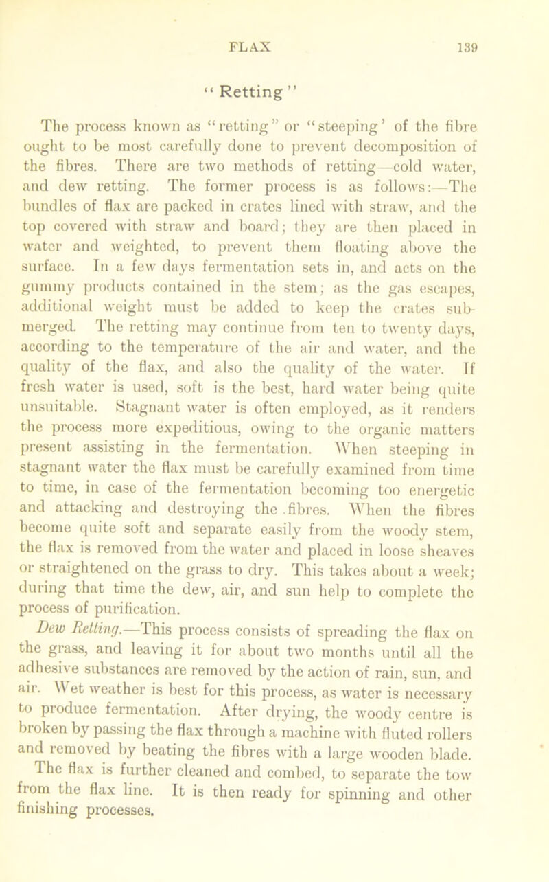 “ Retting ” The process known as “retting” or “steeping’ of the fibre ought to be most carefully clone to prevent decomposition of the fibres. There are two methods of retting—cold water, and dew retting. The former process is as follows:—The bundles of flax are packed in crates lined with straw, and the top covered with straw and board; they are then placed in water and weighted, to prevent them floating above the surface. In a few days fermentation sets in, and acts on the gummy products contained in the stem; as the gas escapes, additional weight must be added to keep the crates sub- merged. The retting may continue from ten to twenty days, according to the temperature of the air and water, and the quality of the flax, and also the quality of the water. If fresh water is used, soft is the best, hard water being quite unsuitable. Stagnant water is often employed, as it renders the process more expeditious, owing to the organic matters present assisting in the fermentation. When steeping in stagnant water the flax must be carefully examined from time to time, in case of the fermentation becoming too energetic and attacking and destroying the .fibres. When the fibres become quite soft and separate easily from the woody stem, the flax is removed from the water and placed in loose sheaves or straightened on the grass to dry. This takes about a week; during that time the dew, air, and sun help to complete the process of purification. Dew Retting.—This process consists of spreading the flax on the grass, and leaving it for about two months until all the adhesive substances are removed by the action of rain, sun, and aii. et weather is best for this process, as water is necessary to produce fermentation. After drying, the woody centre is broken by passing the flax through a machine with fluted rollers and removed by beating the fibres with a large wooden blade. The flax is further cleaned and combed, to separate the tow from the flax line. It is then ready for spinning and other finishing processes.