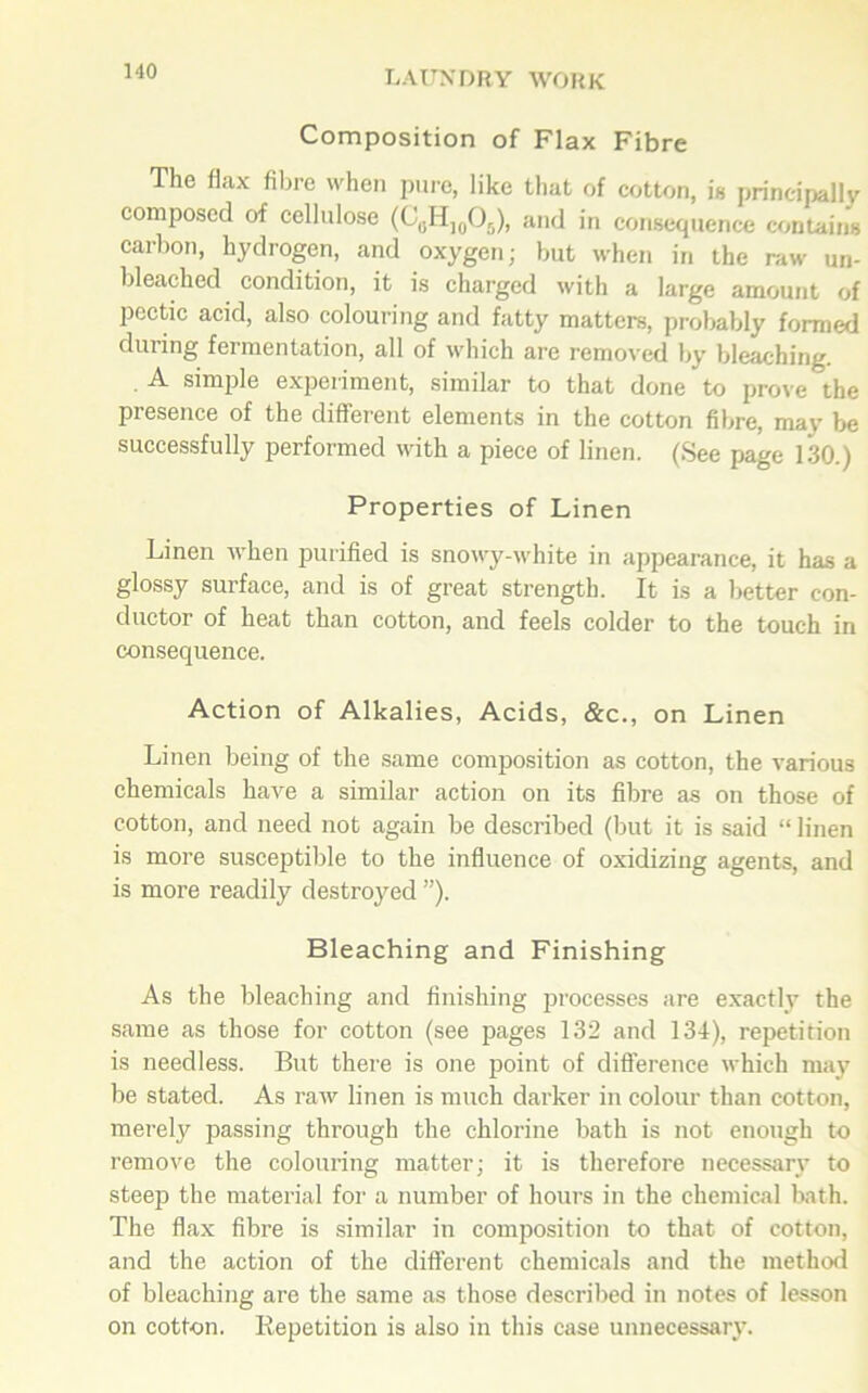Composition of Flax Fibre The flax fibre when pure, like that of cotton, is principally composed of cellulose (C0HJ0O5), and in consequence contains carbon, hydrogen, and oxygen; but when in the raw un- bleached condition, it is charged with a large amount of pectic acid, also colouring and fatty matters, probably formed during fermentation, all of which are removed by bleaching. A simple experiment, similar to that done to prove the presence of the different elements in the cotton fibre, mav be successfully performed with a piece of linen. (See page 130.) Properties of Linen Linen when purified is snowy-white in appearance, it has a glossy surface, and is of great strength. It is a better con- ductor of heat than cotton, and feels colder to the touch in consequence. Action of Alkalies, Acids, &c., on Linen Linen being of the same composition as cotton, the various chemicals have a similar action on its fibre as on those of cotton, and need not again be described (but it is said “ linen is more susceptible to the influence of oxidizing agents, and is more readily destroyed ”). Bleaching and Finishing As the bleaching and finishing processes are exactly the same as those for cotton (see pages 132 and 134), repetition is needless. But there is one point of difference which may be stated. As raw linen is much darker in colour than cotton, merely passing through the chlorine bath is not enough to remove the colouring matter; it is therefore necessary to steep the material for a number of hours in the chemical bath. The flax fibre is similar in composition to that of cotton, and the action of the different chemicals and the method of bleaching are the same as those described in notes of lesson on cotton. Repetition is also in this case unnecessary.