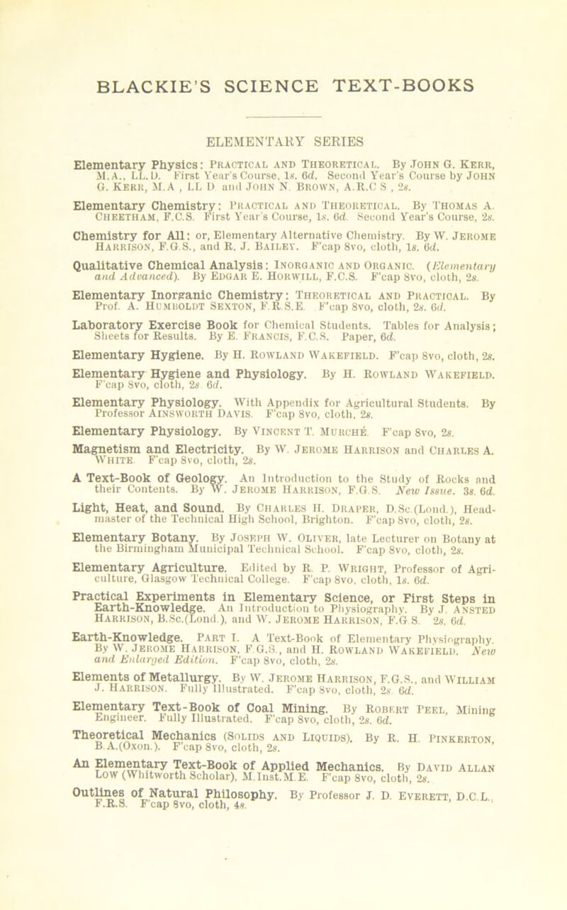 ELEMENTARY SERIES Elementary Physics: Practical and Theoretical. By John G. Kerr, M.A., i.L. II, First Year's Course. Is. Qd. Second Year’s Course by John G. Kerr, M.A , LL D and John N Brown, A.R.C S , 2s. Elementary Chemistry: Practical and Theoretical. By Thomas A. Cheetham. F.C.S. First Year's Course, Is. fid Second Year’s Course, 2s. Chemistry for All: or, Elementary Alternative Chemistry. By \Y. Jerome Harrison, F.G.S., and R. J. Bailey. F'cap 8vo, cloth. Is. 6<1. Qualitative Chemical Analysis: Inorganic and Organic. (Elemental-!/ and Advanced). By Edgar E. Horwill, F.C.S. F'cap 8vo, cloth, 2s. Elementary Inorganic Chemistry: Theoretical and Practical. By Prof. A. Hcmroldt Sexton, F.R.S.E. F'cap 8vo, cloth, 2s. Cd. Laboratory Exercise Book for Chemical Students. Tables for Analysis; Sheets for Results. By E. Francis, F.C.S. Paper, Qd. Elementary Hygiene. By H. Rowland Wakefield. F'cap 8vo, cloth, 2s. Elementary Hygiene and Physiology. By H. Rowland Wakefield. F'cap 8vo, cloth, 2s. (id. Elementary Physiology. With Appendix for Agricultural Students. By Professor Ainsworth Davis. F'cap 8vo, cloth, 2«. Elementary Physiology. By Vincent T. Murche. F'cap 8vo, 2s. Magnetism and Electricity. By W. Jerome Harrison and Charles A. White. F'cap 8vo, cloth, 2s. A Text-Book of Geology. An Introduction to the Study of Rocks and their Contents. By W. Jerome Harrison, F.G.S. New Issue. 3s. 6<f. Light, Heat, and Sound. By Charles H. Draper. D.8c.(Lond.), Head- master of the Technical Higli School, Brighton. F'cap 8vo, cloth, 2s. Elementary Botany. By Joseph W. Oliver, late Lecturer on Botany at the Birmingham Municipal Technical School. F'cap 8vo, cloth, 2s. Elementary Agriculture. Edited by R. P. Wright, Professor of Agri- culture, Glasgow Technical College. F'cap 8vo, cloth, Is. 6d. Practical Experiments in Elementary Science, or First Steps in Earth-Knowledge. An Introduction to Physiography. By J. ansted Harrison, B.Sc.(Lond), and W. Jerome Harrison, F.G S. 2s. 6<i. Earth-Knowledge. Part I. A Text-Book of Elementary Physiography. Bv W. Jerome Harrison, F.G.S., and H. Rowland Wakefield. New and Enlarged Edition. F'cap 8vo, cloth, 2s. Elements of MetaUurgy. By W. Jerome Harrison, F.G.S., and William J. Harrison. Fully Illustrated. F’cap Svo, cloth, 2s. ikl. Elementary Text-Book of Coal Mining. By Robert Peel, Mining Engineer. Fully Illustrated. F'cap Svo, cloth, 2s. Qd. Theoretical Mechanics (Solids and Liquids). By R. H Pinkerton B A.(Oxon ). F'cap 8vo, cloth, 2s. An Elementary Text-Book of Applied Mechanics. By David Allan Low (Whitworth Scholar), M.lust.M.E. F'cap 8vo, cloth, 2s. Outlines of Natural Philosophy. By Professor J. D. Everett, D.C L F.R.S. F'cap 8vo, cloth, 4s.