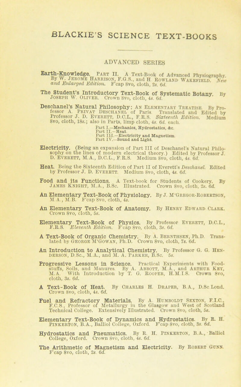 ADVANCED SERIES Earth-Knowledge. Part II. A Text-Book ol Advanced Physiography BJ'w-.ri'Ko>iK Harrison, F.G.S., and h Rowland Wakefield: aw and Enlarged Edition. F'cap 8vo, cloth, 2s. 6d The Student’s Introductory Text-Book of Systematic Botany By Joseph W. Oliver. Crown 8vo, cloth, 4*. (id Deschanel’s Natural Philosophy: an Elementary Treatise By Pro- lessor A. Privat Deschanel of Paris Translated and Edited by Professor J. D. Everett, D.C.L., F.R.S. Sixteenth Edition. Medium 8vo, cloth, 18s.; also in Parts, limp cloth, is. (id each Part I.—Mechanics, Hydrostatics, Ac. Part II.—Heat Part III.—Electricity and Magnetism Part IV.—Sound and Light. Electricity. (Being an expansion of Tart III of Deschanel's Natural Philo- sophy on the lines of modern electrical theory.) Edited by Professor J D. Everett, M.A., D.C.L., F.R.S. Medium 8vo, cloth, 4s. ad. Heat. Being the Sixteentli Edition of Part II of Everett's Deschanel. Edited by Professor J. D. Everett. Medium 8vo, cloth, 4s. 6d. Food and Its Functions. A Text-book for Students of Cookery. By James Knight, M.A., B.Sc. Illustrated. Crown 8vo, cloth, 2s. Od. An Elementary Text-Book of Physiology. By J. M'Gregor-Robertson, M. A., M B. F’cap 8vo, cloth, 4s. An Elementary Text-Book of Anatomy. By Henry Edward Clark. Crown 8vo, cloth, 5s. Elementary Text-Book of Physics. By Professor Everett, D.C.L., F.R.S. Eleventh Edition. F’cap 8vo, cloth, 3s. Od. A Text-Book of Organic Chemistry. By A. Bernthsen, Ph D. Trans- lated by George M'Gowan, Ph.D. Crown 8vo, cloth, 7s. 6d. An Introduction to Analytical Chemistry. By Professor G. G. Hen- derson, D.Sc., M.A., and M. A. PARKER, B.Sc. 6s. Progressive Lessons in Science. Practical Experiments with Food- stuffs, Soils, and Manures. By A. Abbott, M.A., and Arthur Key, M.A. With Introduction by T. G. Rooper, H.M.I.S. Crown 8vo, cloth, 3s. ad. A Text-Book of Heat. By Charles H. Draper, B.A., D.ScLond. Crown 8vo, cloth, 4s. ad. Fuel and Refractory Materials. By A Humboldt Sexton, F.I.C., F.C.S , Professor of Metallurgy in the Glasgow and West of Scotland Technical College. Extensively Illustrated. Crown 8vo, cloth, 5s. Elementary Text-Book of Dynamics and Hydrostatics. By R. H. PINKERTON, B.A., Balliol College, Oxford. F’cap 8vo, cloth, Ss Sd. Hydrostatics and Pneumatics. By R H. Pinkerton, B.a., Balliol College, Oxford. Crown 8vo, cloth, 4s. 6d. The Arithmetic of Magnetism and Electricity. By Robert Gunn. F’cap 8vo, cloth, 2s. 6d.