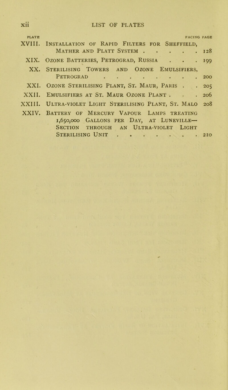 PLATE XVIII. XIX. XX. XXI. XXII. XXIII. XXIV. FACING PAGE Installation of Rapid Filters for Sheffield, Mather and Platt System 128 Ozone Batteries, Petrograd, Russia . . .199 Sterilising Towers and Ozone Emulsifiers, Petrograd 200 Ozone Sterilising Plant, St. Maur, Paris . . 205 Emulsifiers at St. Maur Ozone Plant . . . 206 Ultra-violet Light Sterilising Plant, St. Malo 208 Battery of Mercury Vapour Lamps treating 1,650,000 Gallons per Day, at Luneville— Section through an Ultra-violet Light Sterilising Unit 210