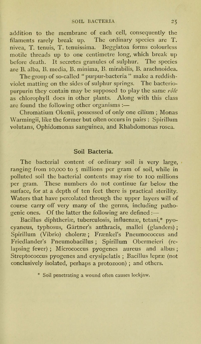 addition to the membrane of each cell, consequently the filaments rarely break up. The ordinary species are T. nivea, T. tenuis, T. tenuissima. Beggiatoa forms colourless motile threads up to one centimetre long, which break up before death. It secretes granules of sulphur. The species are B. alba, B. media, B. minima, B. mirabilis, B. arachnoidea. The group of so-called “ purpur-bacteria ” make a reddish- violet matting on the sides of sulphur springs. The bacterio- purpurin they contain may be supposed to play the same role as chlorophyll does in other plants. Along with this class are found the following other organisms :— Chromatium Okenii, possessed of only one cilium ; Monas Warmingii, like the former but often occurs in pairs : Spirillum volutans, Ophidomonas sanguinea, and Rhabdomonas rosea. Soil Bacteria. The bacterial content of ordinary soil is very large, ranging from 10,000 to 5 millions per gram of soil, while in polluted soil the bacterial contents may rise to 100 millions per gram. These numbers do not continue far below the surface, for at a depth of ten feet there is practical sterility. Waters that have percolated through the upper layers will of course carry off very many of the germs, including patho- genic ones. Of the latter the following are defined :— Bacillus diphtheria, tuberculosis, influenzae, tetani,* pyo- cyaneus, typhosus, Gartner’s anthracis, mallei (glanders) ; Spirillum (Vibrio) cholerae; Fraenkel’s Pneumococcus and Friedlander’s Pneumobacillus ; Spirillum Obermeieri (re- lapsing fever) ; Micrococcus pyogenes aureus and albus ; Streptococcus pyogenes and erysipelatis ; Bacillus leprae (not conclusively isolated, perhaps a protozoon) ; and others. * Soil penetrating a wound often causes lockjaw.