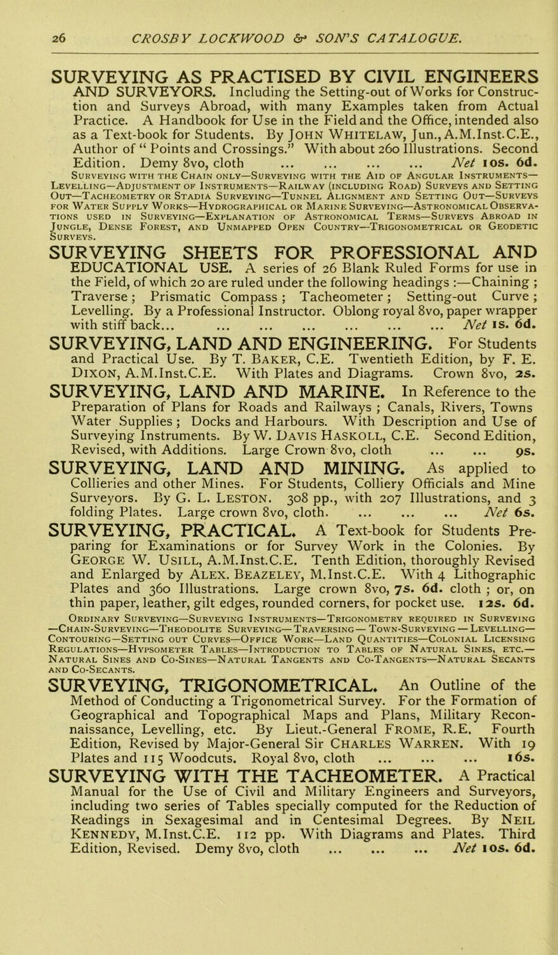 SURVEYING AS PRACTISED BY CIVIL ENGINEERS AND SURVEYORS. Including the Setting-out of Works for Construc- tion and Surveys Abroad, with many Examples taken from Actual Practice. A Handbook for Use in the Field and the Office, intended also as a Text-book for Students. By JOHN Whitelaw, Jun., A.M.Inst.C.E., Author of “ Points and Crossings.” With about 260 Illustrations. Second Edition. Demy 8vo, cloth ... ... ... ... Net 10s. 6d. Surveying with the Chain only—Surveying with the Aid of Angular Instruments— Levelling—Adjustment of Instruments—Railway (including Road) Surveys and Setting Out—Tacheometry or Stadia Surveying—Tunnel Alignment and Setting Out—Surveys for Water Supply Works—Hydrographical or Marine Surveying—Astronomical Observa- tions used in Surveying—Explanation of Astronomical Terms—Surveys Abroad in Jungle, Dense Forest, and Unmapped Open Country—Trigonometrical or Geodetic Surveys. SURVEYING SHEETS FOR PROFESSIONAL AND EDUCATIONAL USE. A series of 26 Blank Ruled Forms for use in the Field, of which 20 are ruled under the following headings :—Chaining ; Traverse; Prismatic Compass ; Tacheometer; Setting-out Curve ; Levelling. By a Professional Instructor. Oblong royal 8vo, paper wrapper with stiff back... Net is. 6d. SURVEYING, LAND AND ENGINEERING* For Students and Practical Use. By T. Baker, C.E. Twentieth Edition, by F. E. Dixon, A.M.Inst.C.E. With Plates and Diagrams. Crown 8vo, 2S. SURVEYING, LAND AND MARINE. In Reference to the Preparation of Plans for Roads and Railways ; Canals, Rivers, Towns Water Supplies ; Docks and Harbours. With Description and Use of Surveying Instruments. By W. Davis Haskoll, C.E. Second Edition, Revised, with Additions. Large Crown 8vo, cloth 9s. SURVEYING, LAND AND MINING. As applied to Collieries and other Mines. For Students, Colliery Officials and Mine Surveyors. By G. L. LESTON. 308 pp., with 207 Illustrations, and 3 folding Plates. Large crown 8vo, cloth. ... ... ... Net 6s. SURVEYING, PRACTICAL. A Text-book for Students Pre- paring for Examinations or for Survey Work in the Colonies. By George W. Usill, A.M.Inst.C.E. Tenth Edition, thoroughly Revised and Enlarged by Alex. Beazeley, M.Inst.C.E. With 4 Lithographic Plates and 360 Illustrations. Large crown 8vo, 7s. 6d. cloth ; or, on thin paper, leather, gilt edges, rounded corners, for pocket use. 12s. 6d. Ordinary Surveying—Surveying Instruments—Trigonometry required in Surveying —Chain-Surveying—Theodolite Surveying—Traversing— Town-Surveying — Levelling— Contouring—Setting out Curves—Office Work—Land Quantities—Colonial Licensing Regulations—Hypsometer Tables—Introduction to Tables of Natural Sines, etc.— Natural Sines and Co-Sines—Natural Tangents and Co-Tangents—Natural Secants and Co-Secants. SURVEYING, TRIGONOMETRICAL. An Outline of the Method of Conducting a Trigonometrical Survey. For the Formation of Geographical and Topographical Maps and Plans, Military Recon- naissance, Levelling, etc. By Lieut.-General Frome, R.E, Fourth Edition, Revised by Major-General Sir Charles Warren. With 19 Plates and 115 Woodcuts. Royal 8vo, cloth 16s. SURVEYING WITH THE TACHEOMETER. A Practical Manual for the Use of Civil and Military Engineers and Surveyors, including two series of Tables specially computed for the Reduction of Readings in Sexagesimal and in Centesimal Degrees. By Neil Kennedy, M.Inst.C.E. 112 pp. With Diagrams and Plates. Third Edition, Revised. Demy 8vo, cloth Net 10s. 6d.