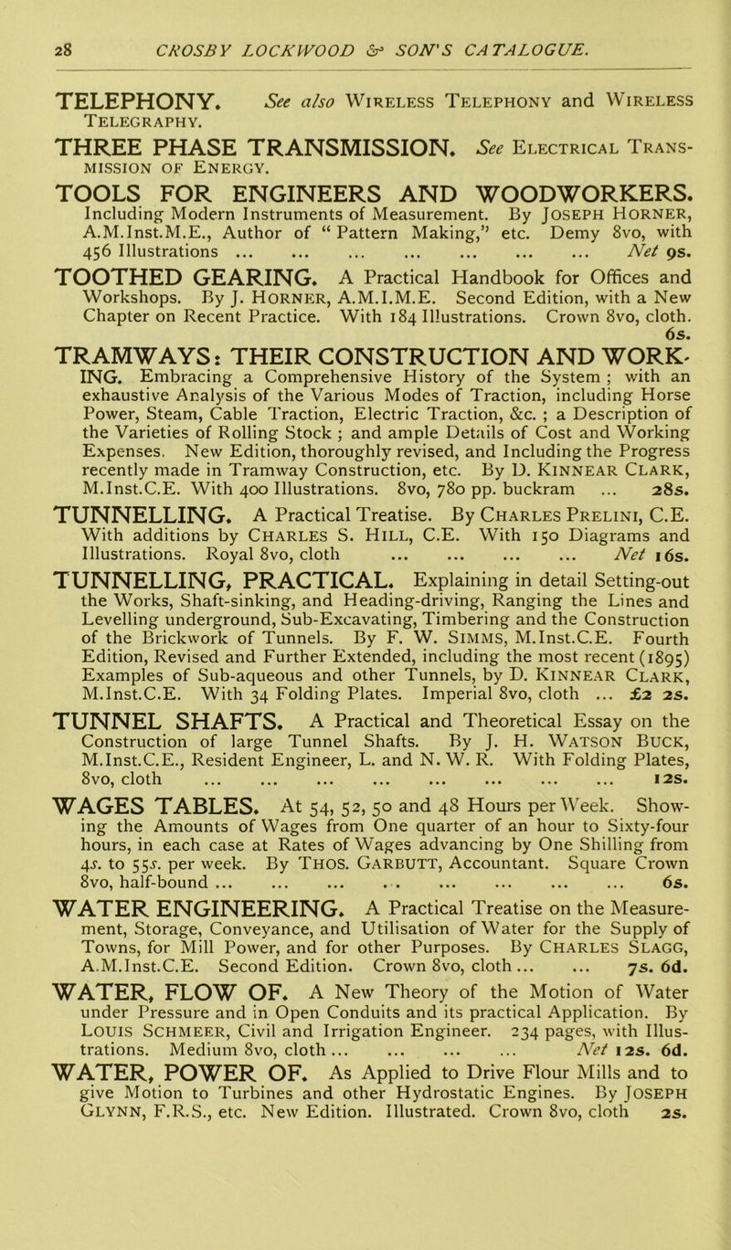 TELEPHONY. See also Wireless Telephony and Wireless Telegraphy. THREE PHASE TRANSMISSION. See Electrical Trans- mission of Energy. TOOLS FOR ENGINEERS AND WOODWORKERS. Including Modern Instruments of Measurement. By Joseph Horner, A.M.Inst.M.E., Author of “ Pattern Making,’’ etc. Demy 8vo, with 456 Illustrations ... ... Net 9s. TOOTHED GEARING. A Practical Handbook for Offices and Workshops. By J. Horner, A.M.I.M.E. Second Edition, with a New Chapter on Recent Practice. With 184 Illustrations. Crown 8vo, cloth. 6s. TRAMWAYS: THEIR CONSTRUCTION AND WORK- ING. Embracing a Comprehensive History of the System ; with an exhaustive Analysis of the Various Modes of Traction, including Horse Power, Steam, Cable Traction, Electric Traction, &c. ; a Description of the Varieties of Rolling Stock ; and ample Details of Cost and Working Expenses. New Edition, thoroughly revised, and Including the Progress recently made in Tramway Construction, etc. By D. Kinnear Clark, M.Inst.C.E. With 400 Illustrations. 8vo, 780 pp. buckram ... 28s. TUNNELLING. A Practical Treatise. By Charles Prelini, C.E. With additions by Charles S. Hill, C.E. With 150 Diagrams and Illustrations. Royal 8vo, cloth ... ... ... ... Net 16s. TUNNELLING, PRACTICAL. Explaining in detail Setting-out the Works, Shaft-sinking, and Heading-driving, Ranging the Lines and Levelling underground, Sub-Excavating, Timbering and the Construction of the Brickwork of Tunnels. By F. W. Simms, M.Inst.C.E. Fourth Edition, Revised and Further Extended, including the most recent (1895) Examples of Sub-aqueous and other Tunnels, by D. Kinnear Clark, M.Inst.C.E. With 34 Folding Plates. Imperial 8vo, cloth ... £2 2s. TUNNEL SHAFTS. A Practical and Theoretical Essay on the Construction of large Tunnel Shafts. By J. H. Watson Buck, M.Inst.C.E., Resident Engineer, L. and N. W. R. With Folding Plates, 8vo, cloth ... ... ... ... ... ... ... ... 12s. WAGES TABLES. At 54, 52, 50 and 48 Hours per Week. Show- ing the Amounts of Wages from One quarter of an hour to Sixty-four hours, in each case at Rates of Wages advancing by One Shilling from 4s. to 55-y. per week. By Thos. Garbutt, Accountant. Square Crown 8vo, half-bound ... ... ... ... ... ... ... 6s. WATER ENGINEERING. A Practical Treatise on the Measure- ment, Storage, Conveyance, and Utilisation of Water for the Supply of Towns, for Mill Power, and for other Purposes. By Charles Slagg, A.M.Inst.C.E. Second Edition. Crown 8vo, cloth 7s. 6d. WATER, FLOW OF. A New Theory of the Motion of Water under Pressure and in Open Conduits and its practical Application. By Louis Schmeer, Civil and Irrigation Engineer. 234 pages, with Illus- trations. Medium 8vo, cloth... ... Net 12s. 6d. WATER, POWER OF. As Applied to Drive Flour Mills and to give Motion to Turbines and other Hydrostatic Engines. By JOSEPH Glynn, F.R.S., etc. New Edition. Illustrated. Crown 8vo, cloth 2s.