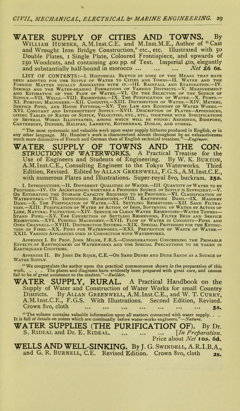 WATER SUPPLY OF CITIES AND TOWNS. By William Humber, A.M.Inst.C.E. and M.Inst.M.E., Author of “Cast and Wrought Iron Bridge Construction,” etc., etc. Illustrated with 50 Double Plates, 1 Single Plate, Coloured Frontispiece, and upwards of 250 Woodcuts, and containing 400 pp. of Text. Imperial 4to, elegantly and substantially half-bound in morocco ... ... ... Net £6 6s. LIST OF CONTENTS:—I. Historical Sketch of some of the Means that have BEEN ADOPTED FOR THE SUPPLY OF WATER TO ClTIES AND TOWNS—II. WATER AND THE Foreign Matter usually Associated with it.—III. Rainfall and Evaporation.—IV. Springs and the Water-bearing Formations of Various Districts.—V. Measurement and Estimation of the Flow of Water.—VI. On the Selection of the Source of Supply.—VII. Wells.—VIII. Reservoirs.—IX. The Purification of Water.—X. Pumps.— XI. Pumping Machinery.—XII. Conduits.—XIII. Distribution of Water.—XIV. Meters, Service Pipes, and House Fittings.—XV. The Law and Economy of Water Works.— XVI. Constant and Intermittent Supply.—XVII. Description of Plates—Appendices, giving Tables of Rates of Supply, Velocities, etc., etc., together with Specifications of Several Works Illustrated, among which will be found : Aberdeen, Bideford, Canterbury, Dundee, Halifax, Lambeth, Rotherham, Dublin, and others. “ The most systematic and valuable work upon water supply hitherto produced in English, or in any other language. Mr. Humber’s work is characterised almost throughout by an exhaustiveness much more distinctive of French and German than of English technical treatises.”—Engineer. WATER SUPPLY OF TOWNS AND THE CON' STRUCTION OF WATERWORKS. A Practical Treatise for the Use of Engineers and Students of Engineering. By W. K. Burton, A.M.Inst.C.E., Consulting Engineer to the Tokyo Waterworks. Third Edition, Revised. Edited by Allan Greenwell, F.G.S., A.M.Inst.C.E., with numerous Plates and Illustrations. Super-royal 8vo, buckram. 25s. I. Introductory.—II. Different Qualities of Water.—III. Quantity of Water to be Provided.—IV. On Ascertaining whether a Proposed Source of Supply is Sufficient.—V. On Estimating the Storage Capacity Required to be Provided.—VI. Classification of Waterworks.—VII. Impounding Reservoirs.—VIII. Earthwork Dams.—IX. Masonry Dams.—X. The Purification of Water.—XI. Settling Reservoirs.—XII. Sand Filtra- tion.—XIII. Purification of Water by Action of Iron, Softening of Water by Action of Lime, Natural Filtration.—XIV. Service or Clean Water Reservoirs—Water Towers— Stand Pipes.—XV. The Connection of Settling Reservoirs, Filter Beds and Service Reservoirs.—XVI. Pumping Machinery.—XVII. Flow of Water in Conduits—Pipes and Open Channels.—XVIII. Distribution Systems.—XIX. Special Provisions for the Extinc- tion of Fires.—XX. Pipes for Waterworks.—XXL Prevention of Waste of Water.— XXII. Various Appliances used in Connection with Waterworks. Appendix I. By Prof. John Milne, F.R.S.—Considerations Concerning the Probable Effects of Earthquakes on Waterworks and the Special Precautions to be taken in Earthquake Countries. Appendix II. By John De Rijke, C.E.—On Sand Dunes and Dune Sands as a Source of Water Supply. “We congratulate the author upon the practical commonsense shown in the preparation of this work. . . . The plates and diagrams have evidently been prepared with great care, and cannot fail to be of great assistance to the student.—Builder. WATER SUPPLY, RURAL. A Practical Handbook on the Supply of Water and Construction of Water Works for small Country Districts. By Allan Greenwell, A.M.Inst.C.E., and W. T. Curry, A.M.Inst.C.E., F.G.S. With Illustrations. Second Edition, Revised. Crown 8vo, cloth ... ... ... ... ... ... ... 5s. “The volume contains valuable information upon all matters connected with water supply. . . It is full of details on points which are continually before water-works engineers.”—Nature. WATER SUPPLIES (THE PURIFICATION OF). By Dr. S. Rideal and Dr. E. Rideal [In Preparation. Price about Net 1 os. 6d. WELLS AND WELL-SINKING. By J. G. Swindell, A.R.I.B.A., and G. R. Burnell, C.E. Revised Edition. Crown 8vo, cloth 2s.