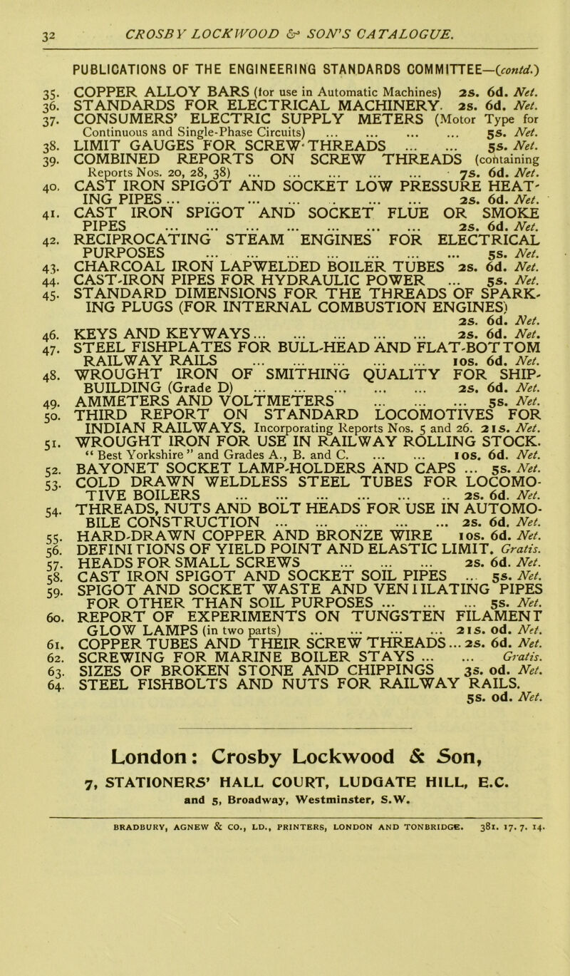 PUBLICATIONS OF THE ENGINEERING STANDARDS COMM ITT EE-(contd.) 35. COPPER ALLOY BARS (for use in Automatic Machines) 2s. 6d. Net. 36. STANDARDS FOR ELECTRICAL MACHINERY. 2s. 6d. Net. 37. CONSUMERS' ELECTRIC SUPPLY METERS (Motor Type for Continuous and Single-Phase Circuits) ... ... ... ... 5s. Net. 38. LIMIT GAUGES FOR SCREW- THREADS 5s. Net. 39. COMBINED REPORTS ON SCREW THREADS (containing Reports Nos. 20, 28, 38) • 7s. 6d. Net. 40. CAST IRON SPIGOT AND SOCKET LOW PRESSURE HEAT' ING PIPES . 2s. 6d. Net. 41. CAST IRON SPIGOT AND SOCKET FLUE OR SMOKE PIPES ... ... ... ... ... ... ... 2s. 6d. et. 42. RECIPROCATING STEAM ENGINES FOR ELECTRICAL PURPOSES 5s. Net. 43- CHARCOAL IRON LAPWELDED BOILER TUBES as. 6d. Net. 44. CAST-IRON PIPES FOR HYDRAULIC POWER ... 5s. Net. 45. STANDARD DIMENSIONS FOR THE THREADS OF SPARK- ING PLUGS (FOR INTERNAL COMBUSTION ENGINES) 2s. 6d. Net. 46. KEYS AND KEYWAYS 2s. 6d. Net. 47. STEEL FISHPLATES FOR BULL-HEAD AND FLAT-BOTTOM RAILWAY RAILS 10s. 6d. Net. 48. WROUGHT IRON OF SMITHING QUALITY FOR SHIP- BUILDING (Grade D) 2s. 6d. Net. 49. AMMETERS AND VOLTMETERS 5s. Net. 50. THIRD REPORT ON STANDARD LOCOMOTIVES FOR INDIAN RAILWAYS. Incorporating Reports Nos. 5 and 26. 2is. Net. 51. WROUGHT IRON FOR USE IN RAILWAY ROLLING STOCK. “ Best Yorkshire ” and Grades A., B. and C. ... ... IOS. 6d. Net. 52. BAYONET SOCKET LAMP-HOLDERS AND CAPS ... 5s. Net. 53. COLD DRAWN WELDLESS STEEL TUBES FOR LOCOMO- TIVE BOILERS ... 2s. 6d. Net. 54. THREADS, NUTS AND BOLT HEADS FOR USE IN AUTOMO- BILE CONSTRUCTION 2S. 6d. Net. 55. HARD-DRAWN COPPER AND BRONZE WIRE 10s. 6d. Net. 56. DEFINI LIONS OF YIELD POINT AND ELASTIC LIMIT. Gratis. 57. HEADS FOR SMALL SCREWS 2s. 6d. Net. 58. CAST IRON SPIGOT AND SOCKET SOIL PIPES ... 5s. Net. 59. SPIGOT AND SOCKET WASTE AND VEN1ILATING PIPES FOR OTHER THAN SOIL PURPOSES 5s. Net. 60. REPORT OF EXPERIMENTS ON TUNGSTEN FILAMENT GLOW LAMPS (in two parts) ... ... ... ... 2IS. od. Net. 61. COPPER TUBES AND THEIR SCREW THREADS... 2s. 6d. Net. 62. SCREWING FOR MARINE BOILER STAYS Gratis. 63. SIZES OF BROKEN STONE AND CHIPPINGS 3s. od. Net. 64. STEEL FISHBOLTS AND NUTS FOR RAILWAY RAILS. 5s. od. Net. London: Crosby Lockwood & Son, 7, STATIONERS’ HALL COURT, LUDQATE HILL, E.C. and 5, Broadway, Westminster, S.W. BRADBURY, AGNEW & CO., LD., PRINTERS, LONDON AND TONBRIDGE. 381. 17. 7. 14.