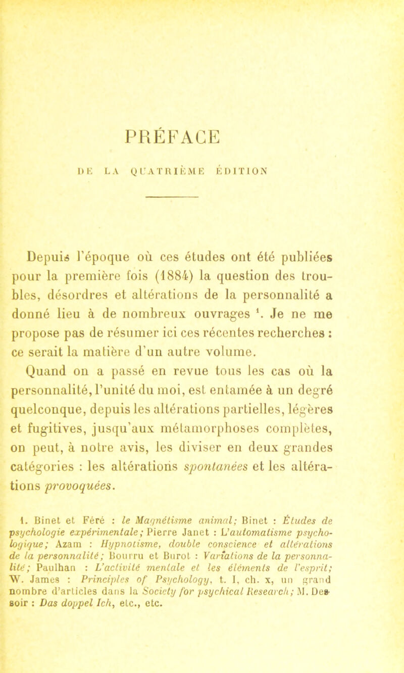 PRÉFACE DE LA QUATRIÈME ÉDITION Depuis l’époque où ces études ont été publiées pour la première fois (1884) la question des trou- bles, désordres et altérations de la personnalité a donné lieu à de nombreux ouvrages *. Je ne me propose pas de résumer ici ces récentes recherches : ce serait la matière d’un autre volume. Quand on a passé en revue tous les cas où la personnalité, l’unité du moi, est entamée à un degré quelconque, depuis les altérations partielles, légères et fugitives, jusqu’aux métamorphoses complètes, on peut, à notre avis, les diviser en deux grandes catégories : les altérations spontanées et les altéra- tions provoquées. 1. Binel et Féré : le Magnétisme animal; Binet : Études de •psychologie expérimentale ; Pierre Janet : L’automatisme psycho- logique; Azam : Hypnotisme, double conscience et altérations de la personnalité ; Bourru et Burot : Variations de la personna- lité ; Paulhan : L’activité mentale et les éléments de l'esprit; W. Jame9 : Principles of Psychology, t. I, ch. x, un grand nombre d’articles dans la Society for psychical Research; M. Des- soir : Das doppel Ich, etc., etc.