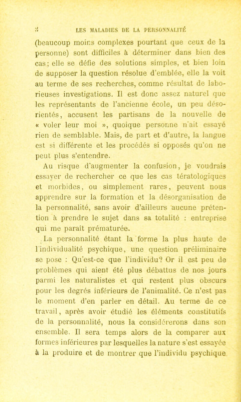 (beaucoup moins complexes pourtant que ceux de la personne) sont difficiles à déterminer dans bien des cas; elle se défie des solutions simples, et bien loin de supposer la question résolue d’emblée, elle la voit au terme de ses recherches, comme résultat de labo- rieuses investigations. Il est donc assez naturel que les représentants de l’ancienne école, un peu déso- rientés, accusent les partisans de la nouvelle de « voler leur moi », quoique personne n'ait essayé rien de semblable. Mais, de part et d’autre, la langue est si différente et les procédés si opposés qu’on ne peut plus s’entendre. Au risque d’augmenter la confusion, je voudrais essayer de rechercher ce que les cas tératologiques et morbides, ou simplement rares, peuvent nous apprendre sur la formation et la désorganisation de la personnalité, sans avoir d’ailleurs aucune préten- tion à prendre le sujet dans sa totalité : entreprise qui me paraît prématurée. La personnalité étant la forme la plus haute de l'individualité psychique, une question préliminaire se pose : Qu’est-ce que l’individu? Or il est peu de problèmes qui aient été plus débattus de nos jours parmi les naturalistes et qui restent plus obscurs pour les degrés inférieurs de l’animalité. Ce n’est pas le moment d’en parler en détail. Au terme de ce travail, après avoir étudié les éléments constitutifs de la personnalité, nous la considérerons dans son ensemble. Il sera temps alors de la comparer aux formes inférieures par lesquelles la nature s’est essayée à la produire et de montrer que l’individu psychique