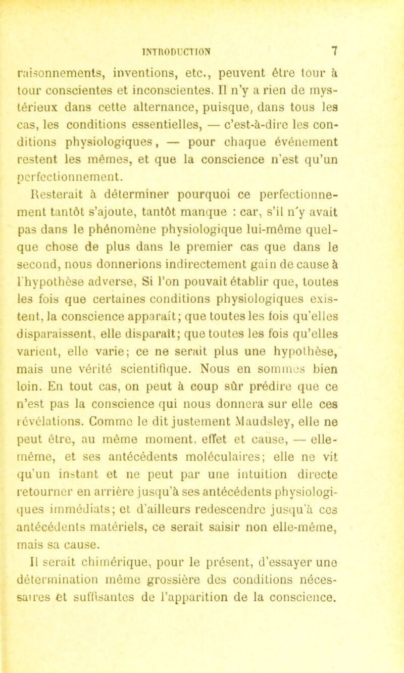 raisonnements, inventions, etc., peuvent être tour à tour conscientes et inconscientes. Il n’y a rien de mys- térieux dans cette alternance, puisque, dans tous les cas, les conditions essentielles, — c’est-à-dire les con- ditions physiologiques, — pour chaque événement restent les mêmes, et que la conscience n’est qu’un perfectionnement. Resterait à déterminer pourquoi ce perfectionne- ment tantôt s’ajoute, tantôt manque : car, s’il n'y avait pas dans le phénomène physiologique lui-même quel- que chose de plus dans le premier cas que dans le second, nous donnerions indirectement gain de cause à l'hypothèse adverse, Si l’on pouvait établir que, toutes les fois que certaines conditions physiologiques exis- tent, la conscience apparaît; que toutes les fois qu’elles disparaissent, elle disparaît; que toutes les fois qu’elles varient, elle varie; ce ne serait plus une hypothèse, mais une vérité scientifique. Nous en sommes bien loin. En tout cas, on peut à coup sûr prédire que ce n’est pas la conscience qui nous donnera sur elle ces révélations. Comme le dit justement Maudsley, elle ne peut être, au même moment, effet et cause, — elle- même, et ses antécédents moléculaires; elle ne vit qu’un instant et ne peut par une intuition directe retourner en arrière jusqu’à ses antécédents physiologi- ques immédiats; et d'ailleurs redescendre jusqu'à ces antécédents matériels, ce serait saisir non elle-même, mais sa cause. Il serait chimérique, pour le présent, d’essayer une détermination même grossière des conditions néces- saires et suffisantes de l’apparition de la conscience.