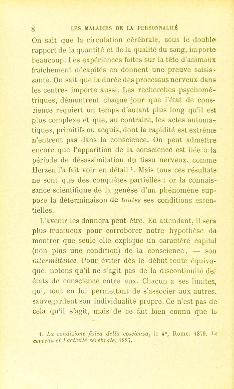 On sait que la circulation cérébrale, sous le double rapport de la quantité et de la qualité du sang, importe beaucoup. Les expériences faites sur la tête d'animaux fraîchement décapités en donnent une preuve saisis- sante. On sait que la durée des processus nerveux dans les centres importe aussi. Les recherches psychomé- triques, démontrent chaque jour que l’état de cons* nence requiert un temps d’autant plus long qu’il est plus complexe et que, au contraire, les actes automa- tiques, primitifs ou acquis, dont la rapidité est extrême n’entrent pas dans la conscience. On peut admettre encore que l’apparition de la conscience est iiée à la période de désassimilation du tissu nerveux, comme Herzenl’a fait voir en détail *. Mais tous ces résultats ne sont que des conquêtes partielles : or la connais- sance scientifique de la genèse d’un phénomène sup- pose la déterminaison de toutes ses conditions essen- tielles. L’avenir les donnera peut-être. En attendant, il sera plus fructueux pour corroborer notre hypothèse da montrer que seule elle explique un caractère capital (non plus une condition) de la conscience. — son intermittence Pour éviter dès le début toute équivo- que, notons qu’il ne s’agit pas de la discontinuité dec états de conscience entre eux. Chacun a ses limites, qui, tout en lui permettant de s’associer aux autres, sauvegardent son individualité propre. Ce n’est pas de cela qu’il s’agit, mais de ce fait bien connu que la 1. La condizione fisic.a délia coscienza, ir 4°, Rome. 1S19. Le cerveau el Vactivité cérébrale, 1S87.