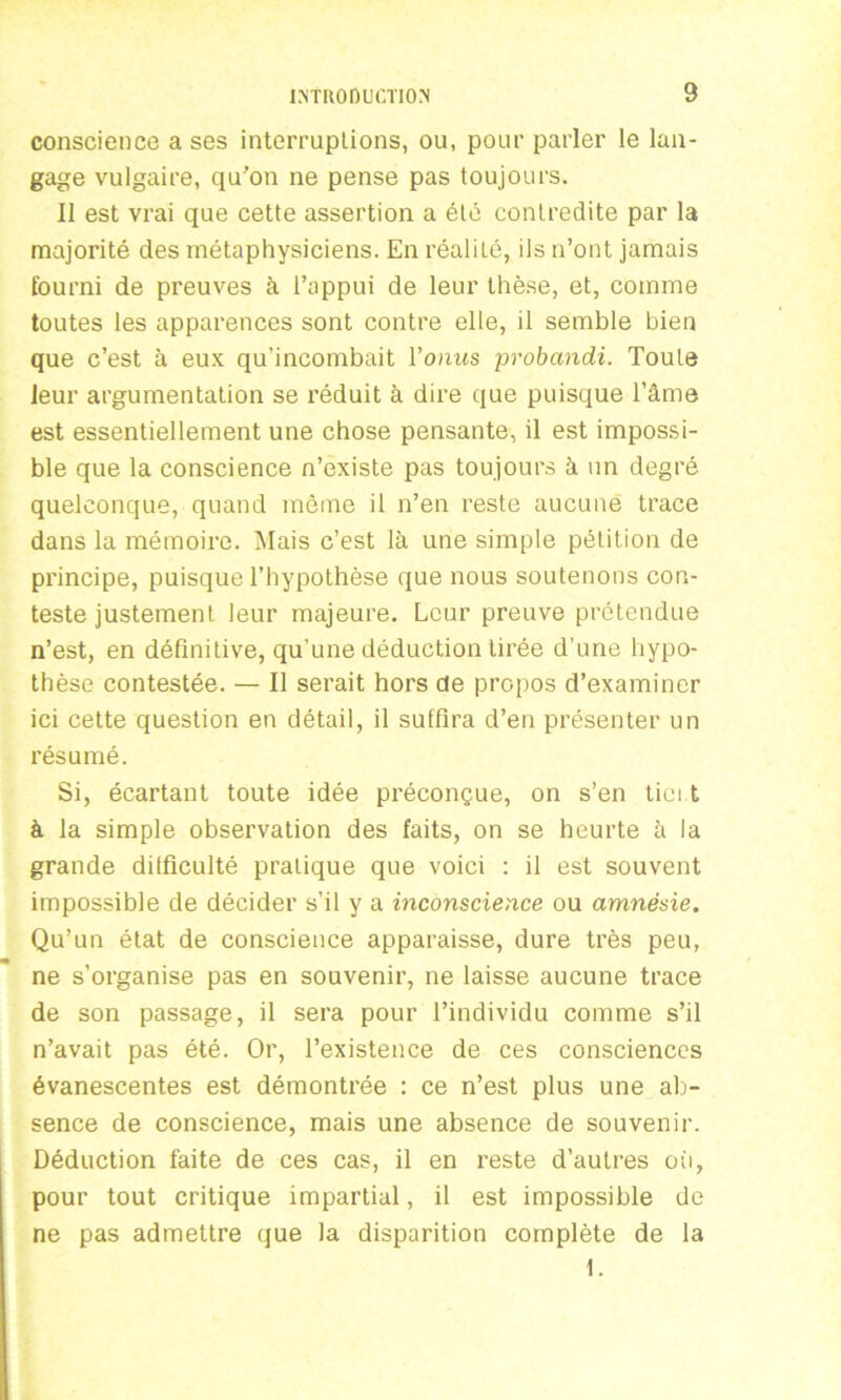 conscience a ses interruplions, ou, pour parler le lan- gage vulgaire, qu'on ne pense pas toujours. Il est vrai que cette assertion a été contredite par la majorité des métaphysiciens. En réalité, ils n’ont jamais fourni de preuves à l’appui de leur thèse, et, comme toutes les apparences sont contre elle, il semble bien que c’est à eux qu’incombait Vonus probctndi. Toute leur argumentation se réduit à dire que puisque l’âme est essentiellement une chose pensante, il est impossi- ble que la conscience n’existe pas toujours à un degré quelconque, quand môme il n’en reste aucune trace dans la mémoire. Mais c’est là une simple pétition de principe, puisque l’hypothèse que nous soutenons con- teste justement leur majeure. Leur preuve prétendue n’est, en définitive, qu’une déduction tirée d’une hypo- thèse contestée. — Il serait hors de propos d’examiner ici cette question en détail, il suffira d’en présenter un résumé. Si, écartant toute idée préconçue, on s’en tiei t à la simple observation des faits, on se heurte à la grande difficulté pratique que voici : il est souvent impossible de décider s’il y a inconscience ou amnésie. Qu’un état de conscience apparaisse, dure très peu, ne s’organise pas en souvenir, ne laisse aucune trace de son passage, il sera pour l’individu comme s’il n’avait pas été. Or, l’existence de ces consciences évanescentes est démontrée : ce n’est plus une ab- sence de conscience, mais une absence de souvenir. Déduction faite de ces cas, il en reste d’autres où, pour tout critique impartial, il est impossible de ne pas admettre que la disparition complète de la 1.