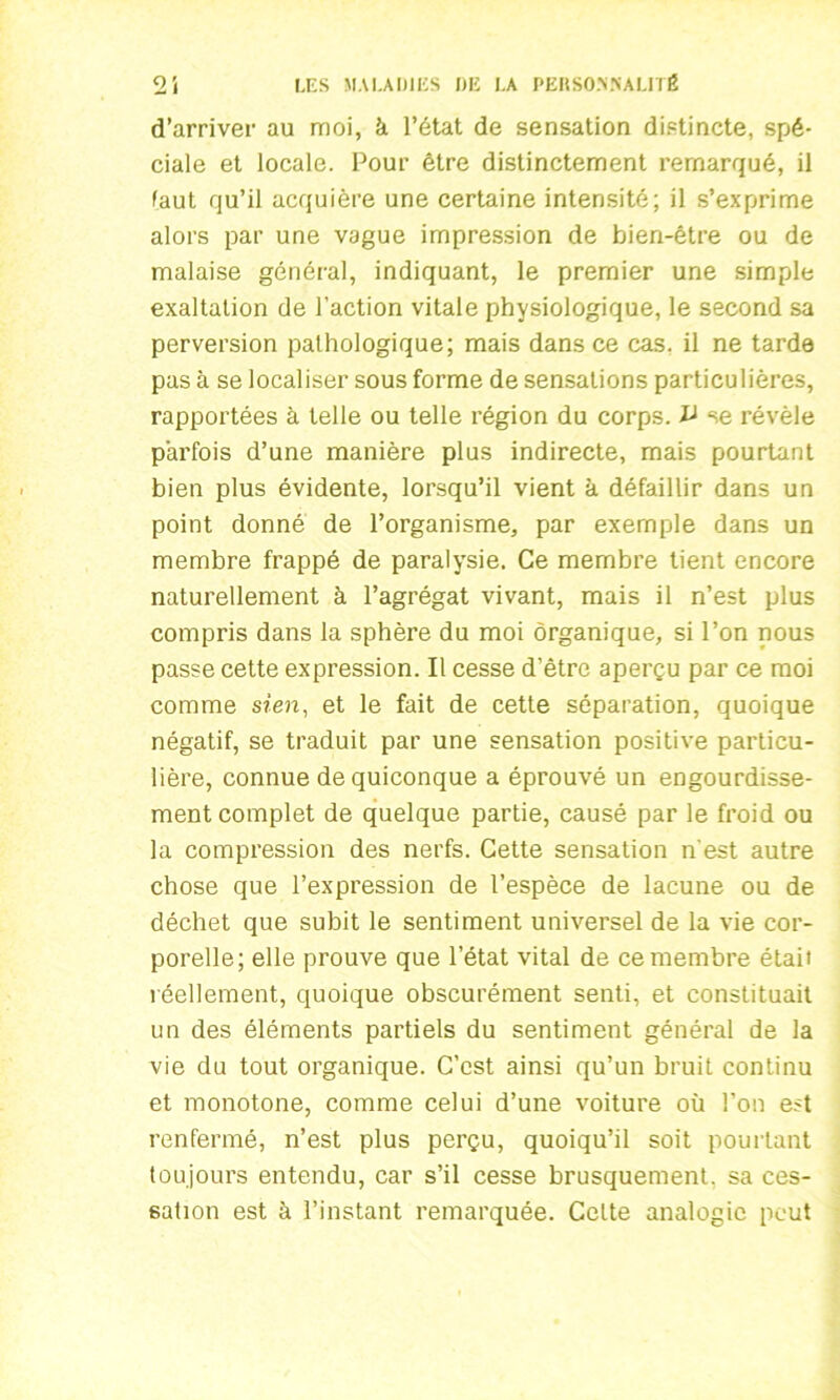 d’arriver au moi, à l’état de sensation distincte, spé- ciale et locale. Pour être distinctement remarqué, il faut qu’il acquière une certaine intensité; il s’exprime alors par une vague impression de bien-être ou de malaise général, indiquant, le premier une simple exaltation de l’action vitale physiologique, le second sa perversion pathologique; mais dans ce cas. il ne tarde pas à se localiser sous forme de sensations particulières, rapportées à telle ou telle région du corps. ^ se révèle parfois d’une manière plus indirecte, mais pourtant bien plus évidente, lorsqu’il vient à défaillir dans un point donné de l’organisme, par exemple dans un membre frappé de paralysie. Ce membre tient encore naturellement à l’agrégat vivant, mais il n’est plus compris dans la sphère du moi organique, si l’on nous passe cette expression. Il cesse d’être aperçu par ce moi comme sien, et le fait de cette séparation, quoique négatif, se traduit par une sensation positive particu- lière, connue de quiconque a éprouvé un engourdisse- ment complet de quelque partie, causé par le froid ou la compression des nerfs. Cette sensation n'est autre chose que l’expression de l’espèce de lacune ou de déchet que subit le sentiment universel de la vie cor- porelle; elle prouve que l’état vital de ce membre était réellement, quoique obscurément senti, et constituait un des éléments partiels du sentiment général de la vie du tout organique. C’est ainsi qu’un bruit continu et monotone, comme celui d’une voiture où l’on est renfermé, n’est plus perçu, quoiqu’il soit pourtant toujours entendu, car s’il cesse brusquement, sa ces- sation est à l’instant remarquée. Celte analogie peut