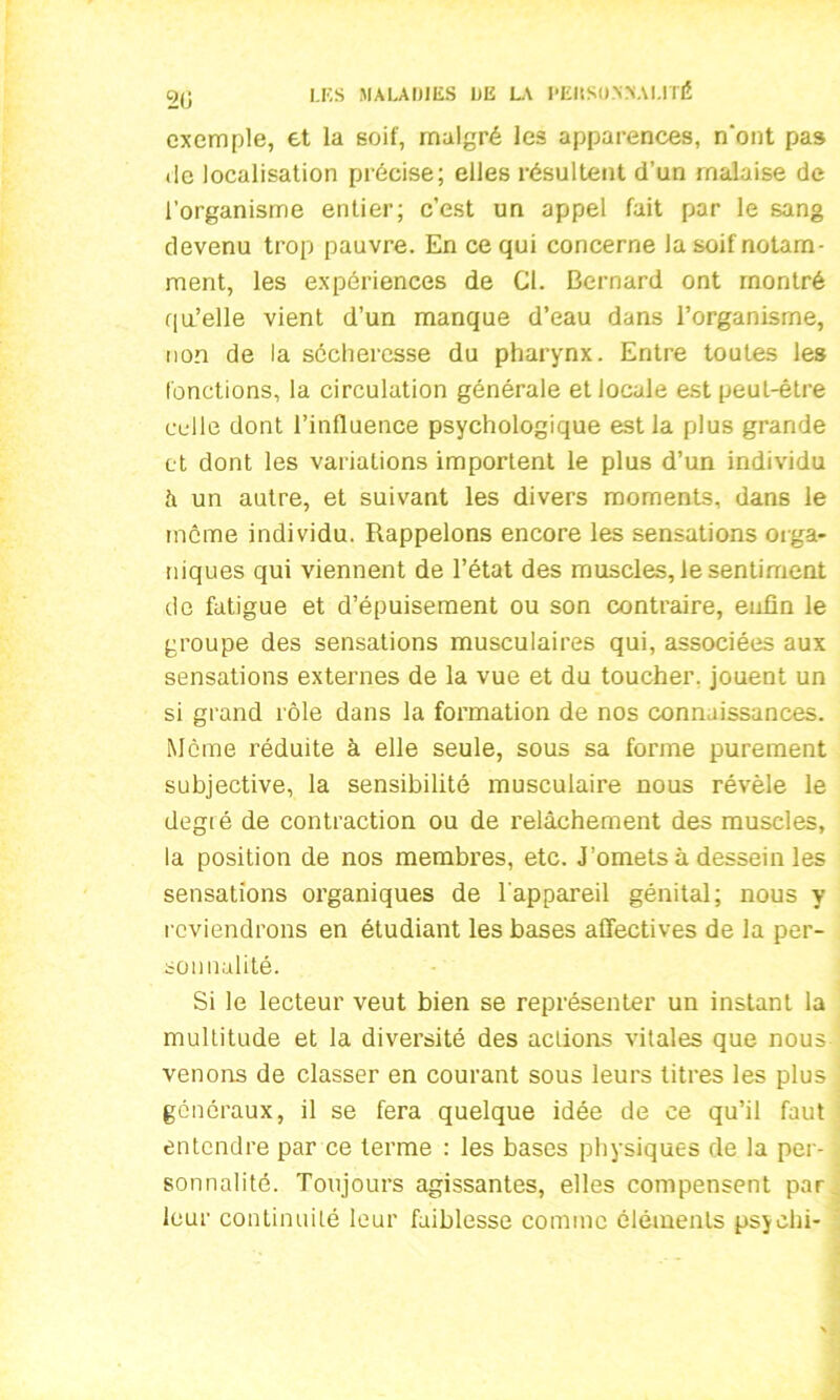 20 exemple, et la soif, malgré les apparences, n‘ont pas de localisation précise; elles résultent d’un malaise de l’organisme entier; c’est un appel fait par le sang devenu trop pauvre. En ce qui concerne la soif notam- ment, les expériences de Cl. Bernard ont montré qu’elle vient d’un manque d’eau dans l’organisme, non de la sécheresse du pharynx. Entre toutes les fonctions, la circulation générale et locale est peut-être celle dont l’influence psychologique est la plus grande et dont les variations importent le plus d’un individu à un autre, et suivant les divers moments, dans le même individu. Rappelons encore les sensations orga- niques qui viennent de l’état des muscles, le sentiment de fatigue et d’épuisement ou son contraire, enfin le groupe des sensations musculaires qui, associées aux sensations externes de la vue et du toucher, jouent un si grand rôle dans la formation de nos connaissances. Meme réduite à elle seule, sous sa forme purement subjective, la sensibilité musculaire nous révèle le degié de contraction ou de l’elâchement des muscles, la position de nos membres, etc. J’omets à dessein les sensations organiques de l'appareil génital; nous y reviendrons en étudiant les bases affectives de la per- sonnalité. Si le lecteur veut bien se représenter un instant la multitude et la diversité des actions vitales que nous venons de classer en courant sous leurs titres les plus généraux, il se fera quelque idée de ce qu’il faut entendre par ce terme : les bases physiques de la per- sonnalité. Toujours agissantes, elles compensent par leur continuité leur faiblesse comme éléments psychi-