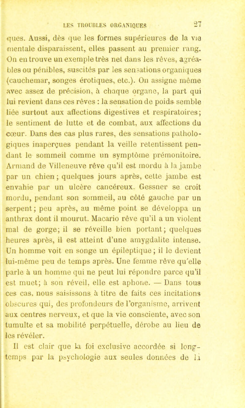 ques. Aussi, dès que les formes supérieures de la via mentale disparaissent, elles passent au premier rang. On en trouve un exemple très net dans les rêves, agréa- bles ou pénibles, suscités par les sensations organiques (cauchemar, songes érotiques, etc.). On assigne même avec assez de précision, à chaque organe, la part qui lui revient dans ces rêves : la sensation de poids semble liée surtout aux affections digestives et respiratoires; le sentiment de lutte et de combat, aux affections du cœur. Dans des cas plus rares, des sensations patholo- giques inaperçues pendant la veille retentissent pen- dant le sommeil comme un symptôme prémonitoire. Armand de Villeneuve rêve qu’il est mordu à la jambe par un chien ; quelques jours après, cette jambe est envahie par un ulcère cancéreux. Gessner se croit mordu, pendant son sommeil, au côté gauche par un serpent; peu après, au même point se développa un anthrax dont il mourut. Macario rêve qu’il a un violent mal de gorge; il se réveille bien portant; quelques heures après, il est atteint d’une amygdalite intense. Un homme voit en songe un épileptique; il le devient lui-même peu de temps après. Une femme rêve qu’elle parle à un homme qui ne peut lui répondre parce qu’il est muet; à son réveil, elle est aphone. — Dans tous ces cas. nous saisissons à titre de faits ces incitations obscures qui, des profondeurs de l’organisme, arrivent aux centres nerveux, et que la vie consciente, avec son tumulte et sa mobilité perpétuelle, dérobe au lieu de les révéler. Il est clair que la foi exclusive accordée si long- temps par la psychologie aux seules données de la