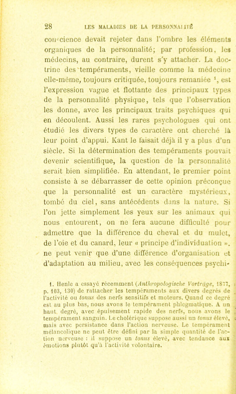 conscience devait rejeter dans l’ombre les éléments organiques de la personnalité; par profession, les médecins, au contraire, durent s'y attacher. La doc- trine des'tempéraments, vieille comme la médecine elle-même, toujours critiquée, toujours remaniée *, est l’expression vague et flottante des principaux types de la personnalité physique, tels que l’observation les donne, avec les principaux traits psychiques qui en découlent. Aussi les rares psychologues qui ont étudié les divers types de caractère ont cherché là leur point d’appui. Kant le faisait déjà il y a plus d’un siècle. Si la détermination des tempéraments pouvait devenir scientifique, la question de la personnalité serait bien simplifiée. En attendant, le premier point consiste à se débarrasser de cette opinion préconçue que la personnalité est un caractère mystérieux, tombé du ciel, sans antécédents dans la nature. Si l’on jette simplement les yeux sur les animaux qui nous entourent, on ne fera aucune difficulté pour admettre que la différence du cheval et du mulet, de l’oie et du canard, leur « principe d’individuation ». ne peut venir que d’une différence d’organisation et d’adaptation au milieu, avec les conséquences psyclii- 1. Henle a essaye récemment (Anthropologische Vorlrâge, 1877, i p. 103, 130) de rattacher les tempéraments aux divers degrés de l’activité ou lonus des nerfs sensitifs et moteurs. Quand ce degré est au plus bas, nous avons le tempérament phlcgmatique. A un haut degré, avec épuisement rapide des nerfs, nous avons le j tempérament sanguin. Le cholérique suppose aussi un tonus élevé, t mais avec persistance dans l’actiou nerveuse. Le tempérament mélancolique ne peut être défini par la simple quantité de l’ac- tion nerveuse : il suppose un tonus élevé, avec tendance aux émotions plutôt qu’à l'activité volontaire.