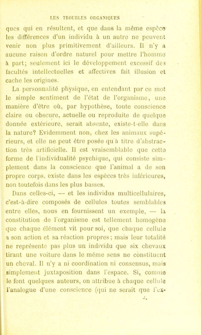 qucs qui en résultent, et que dans la même espèce les différences d’un individu à un autre ne peuvent venir non plus primitivement d’ailleurs. Il n’y a aucune raison d’ordre naturel pour mettre l’homme à part; seulement ici le développement excessif des facultés intellectuelles et affectives fait illusion et cache les origines. La personnalité physique, en entendant par ce mot le simple sentiment de l’état de l’organisme, une manière d’être où, par hypothèse, toute conscience claire ou obscure, actuelle ou reproduite de quelque donnée extérieure, serait absente, existe-t-elle dans la nature? Evidemment non, chez les animaux supé- rieurs, et elle ne peut être posée qu à titre d’abstrac- tion très artificielle. Il est vraisemblable que cette forme de l'individualité psychique, qui consiste sim- plement dans la conscience que l'animal a de son propre corps, existe dans les espèces très inférieures, non toutefois dans les plus basses. Dans celles-ci, — et les individus multicellulaires, c’est-à-dire composés de cellules toutes semblables entre elles, nous en fournissent un exemple, — la constitution de l'organisme est tellement homogène que chaque élément vit pour soi, que chaque cellule a son action et sa réaction propres ; mais leur totalité ne représente pas plus un individu que six chevaux tirant une voiture dans le même sens ne constituent un cheval. Il n’y a ni coordination ni consensus, mais simplement juxtaposition dans l'espace. Si, comme le font quelques auteurs, on attribue à chaque cellule l’analogue d’une conscience (qui ne serait que l’ex-