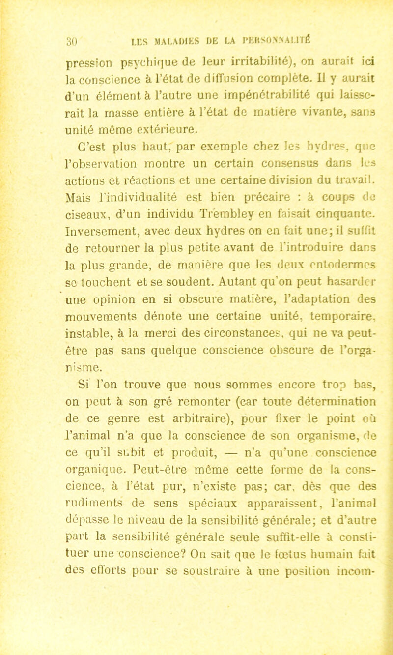 pression psychique de leur irritabilité), on aurait ici la conscience à l’état de diffusion complète. Il y aurait d’un élément à l’autre une impénétrabilité qui laisse- rait la masse entière à l’état de matière vivante, sans unité même extérieure. C’est plus haut, par exemple chez les hydres, que l’observation montre un certain consensus dans les actions et réactions et une certaine division du travail. Mais l'individualité est bien précaire : à coups de ciseaux, d’un individu Trembley en faisait cinquante. Inversement, avec deux hydres on en fait une; il suffit de retourner la plus petite avant de l'introduire dans la plus grande, de manière que les deux entodermes se touchent et se soudent. Autant qu’on peut hasarder une opinion en si obscure matière, l’adaptation des mouvements dénote une certaine unité, temporaire, instable, à la merci des circonstances, qui ne va peut- être pas sans quelque conscience obscure de l’orga- nisme. Si l’on trouve que nous sommes encore trop bas, on peut à son gré remonter (car toute détermination de ce genre est arbitraire), pour fixer le point où l’animal n’a que la conscience de son organisme, de ce qu’il subit et produit, — n’a qu’une conscience organique. Peut-êLre même cette forme de la cons- cience, à l’état pur, n’existe pas; car, dès que des rudiments de sens spéciaux apparaissent, l’animal dépasse le niveau de la sensibilité générale; et d’autre part la sensibilité générale seule suffit-elle à consti- tuer une conscience? On sait que le foetus humain fait des efforts pour se soustraire à une position incom-