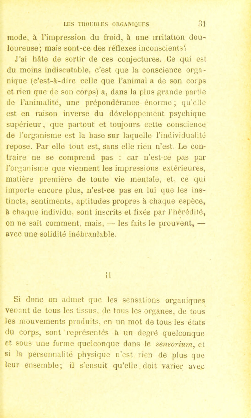 mode, à l’impression du froid, à une irritation dou- loureuse; mais sont-ce des réflexes inconscients1! J’ai hâte de sortir de ces conjectures. Ce qui est du moins indiscutable, c’est que la conscience orga- nique (c’est-à-dire celle que l’animal a de son corps et rien que de son corps) a, dans la plus grande partie de l’animalité, une prépondérance énorme; qu’elle est en raison inverse du développement psychique supérieur, que partout et toujours celte conscience de l’organisme est la base sur laquelle l’individualité repose. Par elle tout est, sans elle rien n’est. Le con- traire ne se comprend pas : car n’est-ce pas par l’organisme que viennent les impressions extérieures, matière première de toute vie mentale, et, ce qui importe encore plus, n’est-ce pas en lui que les ins- tincts, sentiments, aptitudes propres à chaque espèce, à chaque individu, sont inscrits et fixés par l’hérédité, on ne sait comment, mais, — les faits le prouvent, — avec une solidité inébranlable. Si donc on admet que les sensations organiques venant de tous les tissus, de tous les organes, de tous les mouvements produits, en un mot de tous les états du corps, sont représentés à un degré quelconque et sous une forme quelconque dans le sensorium, et si la personnalité physique n'est rien de plus que leur ensemble; il s'ensuit qu’elle doit varier avec