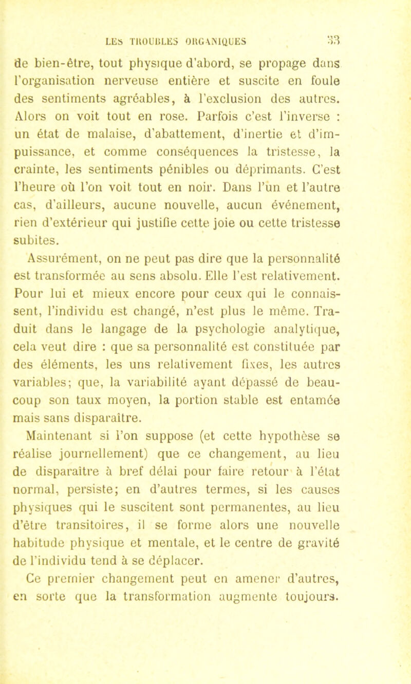 de bien-être, tout physique d’abord, se propage dans l’organisation nerveuse entière et suscite en foule des sentiments agréables, à l’exclusion des autres. Alors on voit tout en rose. Parfois c’est l’inverse : un état de malaise, d’abattement, d’inertie et d’im- puissance, et comme conséquences la tristesse, la crainte, les sentiments pénibles ou déprimants. C’est l’heure où l’on voit tout en noir. Dans l’un et l’autre cas, d’ailleurs, aucune nouvelle, aucun événement, rien d’extérieur qui justifie cette joie ou cette tristesse subites. Assurément, on ne peut pas dire que la personnalité est transformée au sens absolu. Elle l’est relativement. Pour lui et mieux encore pour ceux qui le connais- sent, l’individu est changé, n’est plus le même. Tra- duit dans le langage de la psychologie analytique, cela veut dire : que sa personnalité est constiluée par des éléments, les uns relativement fixes, les autres variables; que, la variabilité ayant dépassé de beau- coup son taux moyen, la portion stable est entamée mais sans disparaître. Maintenant si l’on suppose (et cette hypothèse se réalise journellement) que ce changement, au lieu de disparaître à bref délai pour faire retour à l’état normal, persiste; en d’autres termes, si les causes physiques qui le suscitent sont permanentes, au lieu d’être transitoires, il se forme alors une nouvelle habitude physique et mentale, et le centre de gravité de l’individu tend à se déplacer. Ce premier changement peut en amener d’autres, en sorte que la transformation augmente toujours.