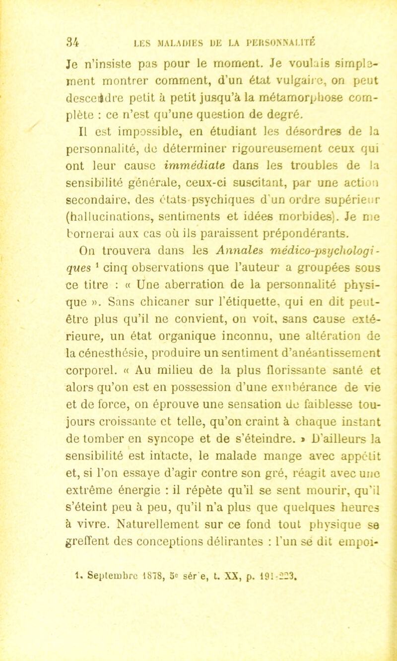 Je n’insiste pas pour le moment. Je voulais simple- ment montrer comment, d’un état vulgaire, on peut descendre petit à petit jusqu’à la métamorphose com- plète : ce n’est qu’une question de degré. Il est impossible, en étudiant les désordres de la personnalité, de déterminer rigoureusement ceux qui ont leur cause immédiate dans les troubles de la sensibilité générale, ceux-ci suscitant, par une action secondaire, des états psychiques d‘un ordre supérieur (hallucinations, sentiments et idées morbides). Je me bornerai aux cas où ils paraissent prépondérants. On trouvera dans les Annales médico-psychologi- ques 1 cinq observations que l’auteur a groupées sous ce titre : « Une aberration de la personnalité physi- que ». Sans chicaner sur l’étiquette, qui en dit peut- être plus qu’il ne convient, on voit, sans cause exté- rieure, un état organique inconnu, une altération de la cénesthésie, produire un sentiment d’anéantissement corporel. « Au milieu de la plus florissante santé et alors qu’on est en possession d’une exubérance de vie et de force, on éprouve une sensation de faiblesse tou- jours croissante et telle, qu’on craint à chaque instant de tomber en syncope et de s’éteindre. » D’ailleurs la sensibilité est intacte, le malade mange avec appétit et, si l’on essaye d’agir contre son gré, réagit avec une extrême énergie : il répète qu’il se sent mourir, qu'il s’éteint peu à peu, qu’il n’a plus que quelques heures à vivre. Naturellement sur ce fond tout physique se greffent des conceptions délirantes : l'un se dit empoi- 1, Septembre 1878, S» sér e, t. XX, p. 19i-ü23.