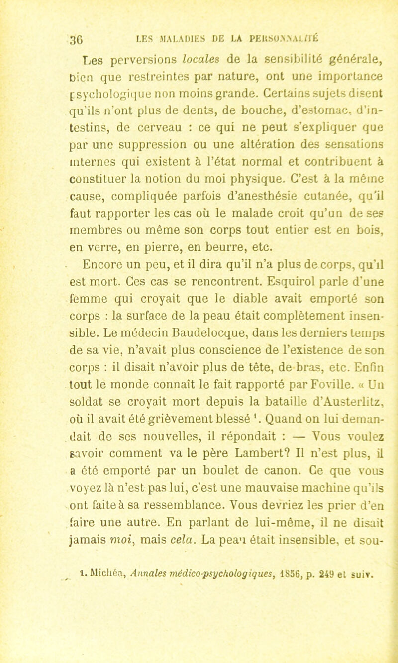 Les perversions locales de la sensibilité générale, bien que restreintes par nature, ont une importance psychologique non moins grande. Certains sujets disent qu'ils n’ont plus de dents, de bouche, d’estomac, d’in- testins, de cerveau : ce qui ne peut s’expliquer que par une suppression ou une altération des sensations internes qui existent à l’état normal et contribuent à constituer la notion du moi physique. C’est à la même cause, compliquée parfois d’anesthésie cutanée, qu’il faut rapporter les cas où le malade croit qu’un de ses membres ou même son corps tout entier est en bois, en verre, en pierre, en beurre, etc. Encore un peu, et il dira qu’il n’a plus de corps, qu’il est mort. Ces cas se rencontrent. Esquirol parle d'une femme qui croyait que le diable avait emporté son corps : la surface de la peau était complètement insen- sible. Le médecin Baudelocque, dans les derniers temps de sa vie, n’avait plus conscience de l’existence de son corps : il disait n’avoir plus de tête, de bras, etc. Enfin tout le monde connaît le fait rapporté par Foville. « Un soldat se croyait mort depuis la bataille d’Austerlitz, où il avait été grièvement blessé 1. Quand on lui deman- dait de ses nouvelles, il répondait : — Vous voulez savoir comment va le père Lambert? Il n’est plus, il a été emporté par un boulet de canon. Ce que vous voyez là n’est pas lui, c’est une mauvaise machine qu’ils ont faite à sa ressemblance. Vous devriez les prier d’en faire une autre. En parlant de lui-même, il ne disait jamais moi, mais cela. La peau était insensible, et sou- 1. Michéa, Annales médico-psychologiques, 1856, p. 249 et suiv.