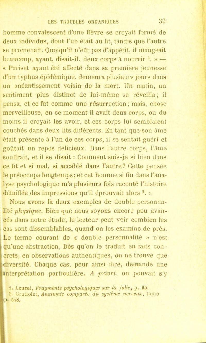 homme convalescent d'une fièvre se croyait formé de deux individus, dont l’un était au lit, tandis que l’autre se promenait. Quoiqu’il n’eût pas d’appétit, il mangeait beaucoup, ayant, disait-il, deux corps à nourrir l 2. » — « Pariset ayant été affecté dans sa première jeunesse d’un typhus épidémique, demeura plusieurs jours dans un anéantissement voisin de la mort. Un matin, un sentiment plus distinct de lui-même se réveilla; il pensa, et ce fut comme une résurrection; mais, chose merveilleuse, en ce moment il avait deux corps, ou du moins il croyait les avoir, et ces corps lui semblaient couchés dans deux lits différents. En tant que son âme était présente à l’un de ces corps, il se sentait guéri et goûtait un repos délicieux. Dans l’autre corps, l’âme souffrait, et il se disait : Gomment suis-je si bien dans ce lit et si mal, si accablé dans l’autre? Cette pensée le préoccupa longtemps; et cet homme si fin dans l’ana- lyse psychologique m’a plusieurs fois raconté l’histoire détaillée des impressions qu’il éprouvait alors s. » Nous avons là deux exemples de double personna- lité physique. Bien que nous soyons encore peu avan- cés dans notre étude, le lecteur peut voir combien les cas sont dissemblables, quand on les examine de près. Le terme courant de «c double personnalité » n’est qu’une abstraction, Dès qu’on le traduit en faits con- crets, en observations authentiques, on ne trouve que diversité. Chaque cas, pour ainsi dire, demande une interprétation particulière. A priori, on pouvait s’y 1. Leurel, Fragments psychologiques sur la folie, p. 95. 2. Gratiolet, Anatomie comparée du système nerveux, tome O. 518.