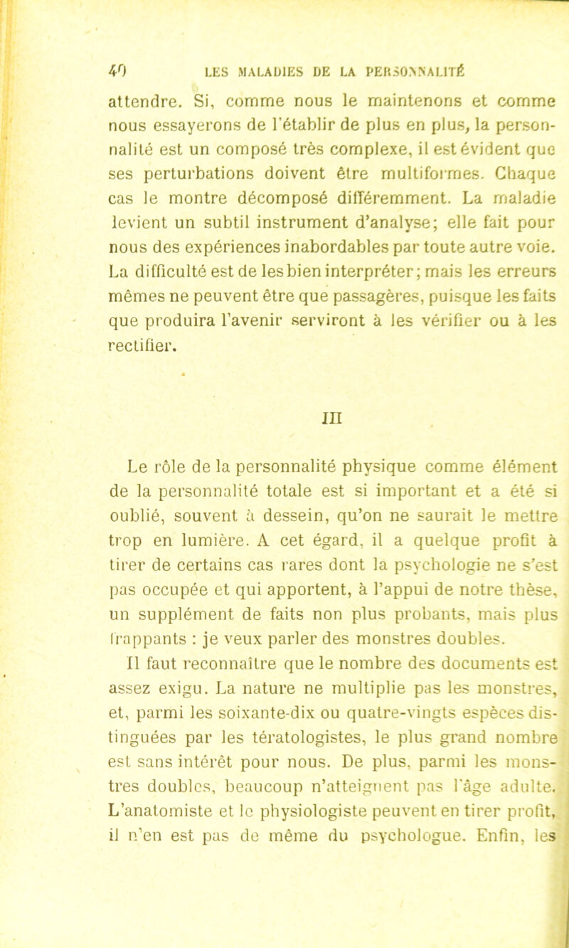 attendre. Si, comme nous le maintenons et comme nous essayerons de l’établir de plus en plus, la person- nalité est un composé très complexe, il est évident que ses perturbations doivent être multiformes. Chaque cas le montre décomposé différemment. La maladie levient un subtil instrument d’analyse; elle fait pour nous des expériences inabordables par toute autre voie. La difficulté est de les bien interpréter; mais les erreurs mêmes ne peuvent être que passagères, puisque les faits que produira l’avenir serviront à les vérifier ou à les rectifier. III Le rôle de la personnalité physique comme élément de la personnalité totale est si important et a été si oublié, souvent à dessein, qu’on ne saurait le mettre trop en lumière. A cet égard, il a quelque profit à tirer de certains cas rares dont la psychologie ne s’est pas occupée et qui apportent, à l’appui de notre thèse, un supplément de faits non plus probants, mais plus frappants : je veux parler des monstres doubles. Il faut reconnaître que le nombre des documents est assez exigu. La nature ne multiplie pas les monstres, et, parmi les soixante-dix ou quatre-vingts espèces dis- tinguées par les tératologistes, le plus grand nombre est sans intérêt pour nous. De plus, parmi les mons- tres doubles, beaucoup n’atteignent pas l'âge adulte. L’anatomiste et le physiologiste peuvent en tirer profit, il n’en est pas de même du psychologue. Enfin, les