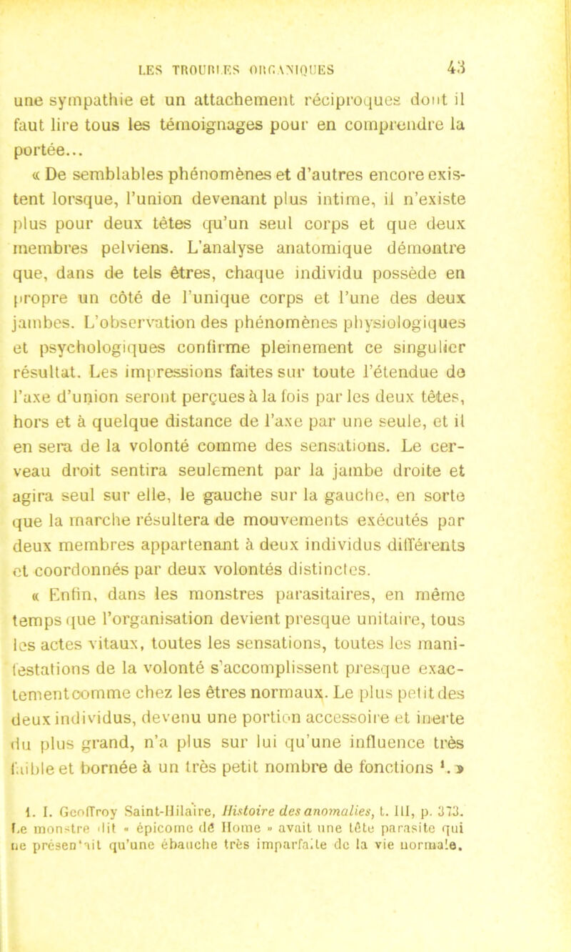 une sympathie et un attachement réciproques dont il faut lire tous les témoignages pour en comprendre la portée... « De semblables phénomènes et d’autres encore exis- tent lorsque, l’union devenant plus intime, il n’existe plus pour deux têtes qu’un seul corps et que deux membres pelviens. L’analyse anatomique démontre que, dans de tels êtres, chaque individu possède en propre un côté de l’unique corps et l’une des deux jambes. L’observation des phénomènes physiologiques et psychologiques confirme pleinement ce singulier résultat. Les impressions faites sur toute l’étendue de l’axe d’union seront perçues à la fois parles deux têtes, hors et à quelque distance de l’axe par une seule, et il en sera de la volonté comme des sensations. Le cer- veau droit sentira seulement par la jambe droite et agira seul sur elle, le gauche sur la gauche, en sorte que la marche résultera de mouvements exécutés par deux membres appartenant à deux individus différents et coordonnés par deux volontés distinctes. « Enfin, dans les monstres parasitaires, en même temps que l’organisation devient presque unitaire, tous les actes vitaux, toutes les sensations, toutes les mani- festations de la volonté s’accomplissent presque exac- tementoomme chez les êtres normaux. Le plus petit des deux individus, devenu une portion accessoire et inerte du plus grand, n’a plus sur lui qu’une influence très faible et bornée à un très petit nombre de fonctions L s 1. I. Gcniïroy Saint-Hilaire, Histoire des anomalies, t. 111, p. 373. Le monstre 'lit « épicornc dé Home » avait une tête parasite qui ne présen'nit qu’une ébauche très imparfaite de la vie normale.