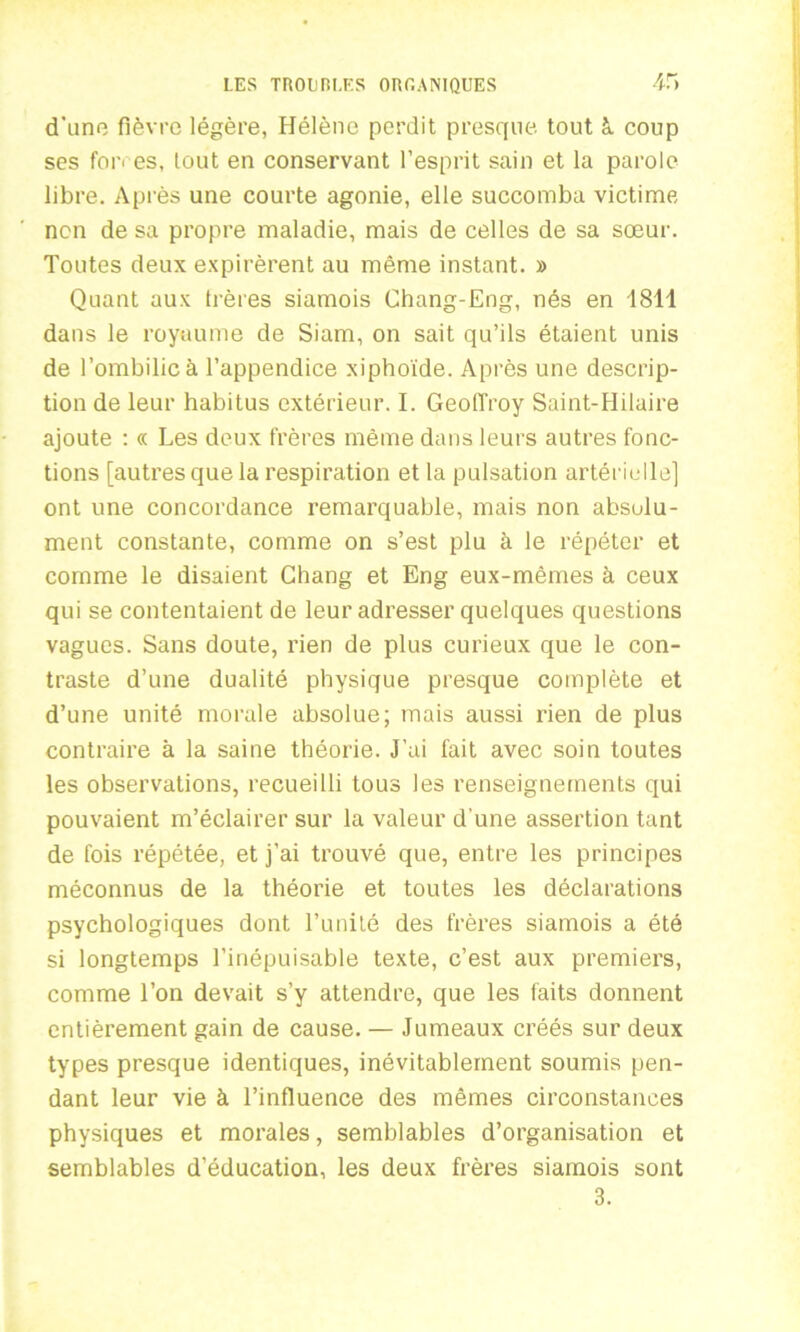 d’une fièvre légère, Hélène perdit presque tout à. coup ses fon es, tout en conservant l’esprit sain et la parole libre. Après une courte agonie, elle succomba victime nen de sa propre maladie, mais de celles de sa sœur. Toutes deux expirèrent au même instant. » Quant aux trères siamois Chang-Eng, nés en 1811 dans le royaume de Siam, on sait qu’ils étaient unis de l’ombilic à l’appendice xiphoïde. Après une descrip- tion de leur habitus extérieur. I. Geoffroy Saint-Hilaire ajoute : « Les deux frères même dans leurs autres fonc- tions [autres que la respiration et la pulsation artérielle] ont une concordance remarquable, mais non absolu- ment constante, comme on s’est plu à le répéter et comme le disaient Chang et Eng eux-mêmes à ceux qui se contentaient de leur adresser quelques questions vagues. Sans doute, rien de plus curieux que le con- traste d’une dualité physique presque complète et d’une unité morale absolue; mais aussi rien de plus contraire à la saine théorie. J’ai fait avec soin toutes les observations, recueilli tous les renseignements qui pouvaient m’éclairer sur la valeur d'une assertion tant de fois répétée, et j’ai trouvé que, entre les principes méconnus de la théorie et toutes les déclarations psychologiques dont l’unité des frères siamois a été si longtemps l’inépuisable texte, c’est aux premiers, comme l’on devait s’y attendre, que les faits donnent entièrement gain de cause. — Jumeaux créés sur deux types presque identiques, inévitablement soumis pen- dant leur vie à l’influence des mêmes circonstances physiques et morales, semblables d’organisation et semblables d’éducation, les deux frères siamois sont 3.