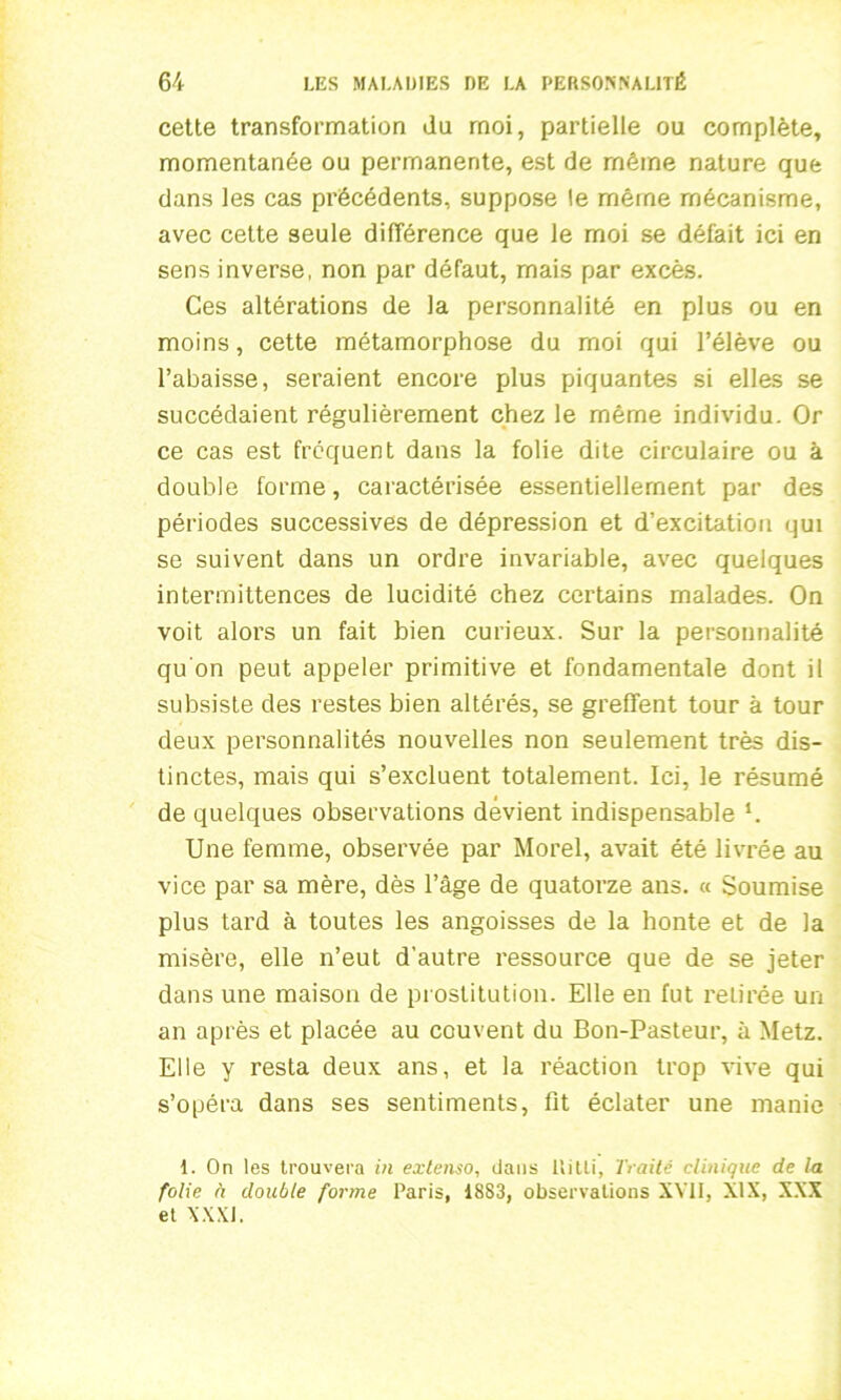 cette transformation du moi, partielle ou complète, momentanée ou permanente, est de même nature que dans les cas précédents, suppose le même mécanisme, avec cette seule différence que le moi se défait ici en sens inverse, non par défaut, mais par excès. Ces altérations de la personnalité en plus ou en moins, cette métamorphose du moi qui l’élève ou l’abaisse, seraient encore plus piquantes si elles se succédaient régulièrement chez le même individu. Or ce cas est frequent dans la folie dite circulaire ou à double forme, caractérisée essentiellement par des périodes successives de dépression et d’excitation qui se suivent dans un ordre invariable, avec quelques intermittences de lucidité chez certains malades. On voit alors un fait bien curieux. Sur la personnalité qu'on peut appeler primitive et fondamentale dont il subsiste des restes bien altérés, se greffent tour à tour deux personnalités nouvelles non seulement très dis- tinctes, mais qui s’excluent totalement. Ici, le résumé de quelques observations dévient indispensable *. Une femme, observée par Morel, avait été livrée au vice par sa mère, dès l’âge de quatorze ans. « Soumise plus tard à toutes les angoisses de la honte et de la misère, elle n’eut d’autre ressource que de se jeter dans une maison de prostitution. Elle en fut retirée un an après et placée au couvent du Bon-Pasteur, à Metz. Elle y resta deux ans, et la réaction trop vive qui s’opéra dans ses sentiments, fit éclater une manie 1. On les trouvera in extenso, dans Uilli, Traité clinique de la folie à double forme Paris, 1883, observations XVII, XIX, XXX et XXXI.