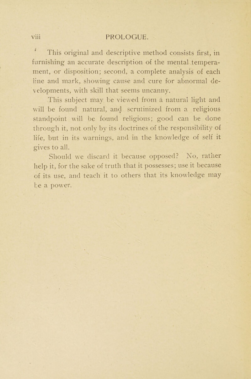 This original and descriptive method consists first, in furnishing an accurate description of the mental tempera- ment, or disposition; second, a complete analysis of each line and mark, showing cause and cure for abnormal de- velopments, with skill that seems uncanny. This subject may he viewed from a natural light and will be found natural, and scrutinized from a religious standpoint will be found religious; good can be done through it, not only by its doctrines of the responsibility of life, but in its warnings, and in the knowledge of self it gives to all. Should we discard it because opposed? No, rather help it, for the sake of truth that it possesses; use it because of its use, and teach it to others that its knowledge may be a power.