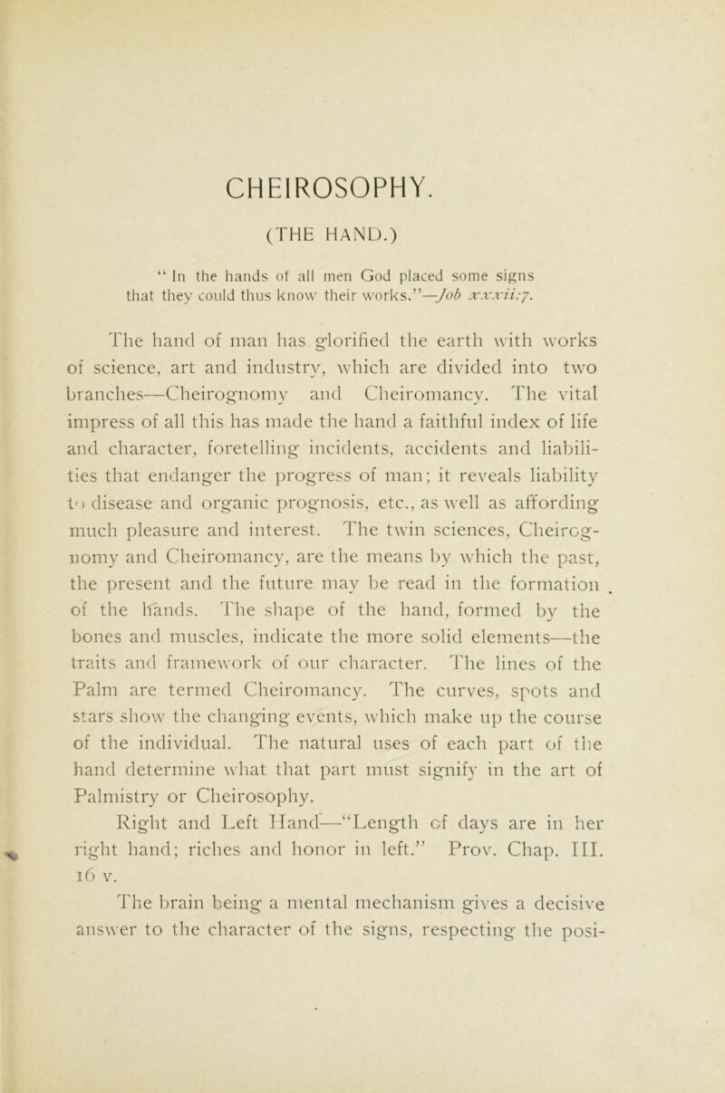 CHEIROSOPHY. (THE HAND.) “ In the hands of all men God placed some signs that they could thus know their works.”—Job xxxii:j. The hand of man has glorified the earth with works of science, art and industry, which are divided into two branches—Cheirognomy and Cheiromancy. The vital impress of all this has made the hand a faithful index of life and character, foretelling incidents, accidents and liabili- ties that endanger the progress of man; it reveals liability t<) disease and organic prognosis, etc., as well as affording much pleasure and interest. The twin sciences, Cheirog- nomy and Cheiromancy, are the means by which the past, the present and the future may be read in the formation of the hands. The shape of the hand, formed by the bones and muscles, indicate the more solid elements—the traits and framework of our character. The lines of the Palm are termed Cheiromancy. The curves, spots and stars show the changing events, which make up the course of the individual. The natural uses of each part of the hand determine what that part must signify in the art of Palmistry or Cheirosophy. Right and Left Hand—“Length of days are in her right hand; riches and honor in left.” Prov. Chap. III. 16 v. The brain being a mental mechanism gives a decisive answer to the character of the signs, respecting the posi-