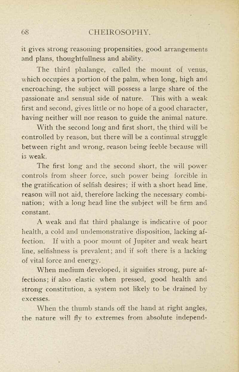 it gives strong reasoning propensities, good arrangements and plans, thoughtfullness and ability. The third phalange, called the mount of venus, which occupies a portion of the palm, when long, high and encroaching, the subject will possess a large share of the passionate and sensual side of nature. This with a weak first and second, gives little or no hope of a good character, having neither will nor reason to guide the animal nature. With the second long and first short, the third will be controlled by reason, but there will be a continual struggle between right and wrong, .reason being feeble because will is weak. The first long and the second short, the will power controls from sheer force, such power being forcible in the gratification of selfish desires; if with a short head line, reason will not aid, therefore lacking the necessary combi- nation; with a long head line the subject will be firm and constant. A weak and flat third phalange is indicative of poor health, a cold and undemonstrative disposition, lacking af- fection. If with a poor mount of Jupiter and weak heart line, selfishness is prevalent; and if soft there is a lacking of vital force and energy. When medium developed, it signifies strong, pure af- fections; if also elastic when pressed, good health and strong constitution, a system not likely to be drained by excesses. When the thumb stands off the hand at right angles, the nature will fly to extremes from absolute independ-