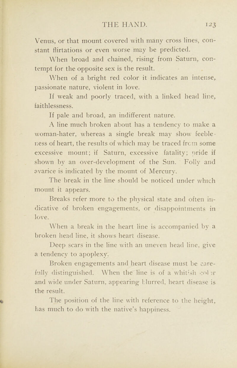 Venus, or that mount covered with many cross lines, con- stant flirtations or even worse may be predicted. When broad and chained, rising from Saturn, con- tempt for the opposite sex is the result. When of a bright red color it indicates an intense, passionate nature, violent in love. If weak and poorly traced, with a linked head line, faithlessness. If pale and broad, an indifferent nature. A line much broken about has a tendency to make a woman-hater, whereas a single break may show feeble- ness of heart, the results of which may be traced frcm some excessive mount; if Saturn, excessive fatality; oride if shown by an over-development of the Sun. Folly and avarice is indicated by the mount of Mercury. The break in the line should be noticed under which mount it appears. Breaks refer more to the physical state and often in- dicative of broken engagements, or disappointments in love. When a break in the heart line is accompanied by a broken head line, it shows heart disease. Deep scars in the line with an uneven head line, give a tendency to apoplexy. Broken engagements and heart disease must be care- fully distinguished. When the line is of a whitish col vi- and wide under Saturn, appearing blurred, heart disease is the result. % The position of the line with reference to the height, has much to do with the native’s happiness.