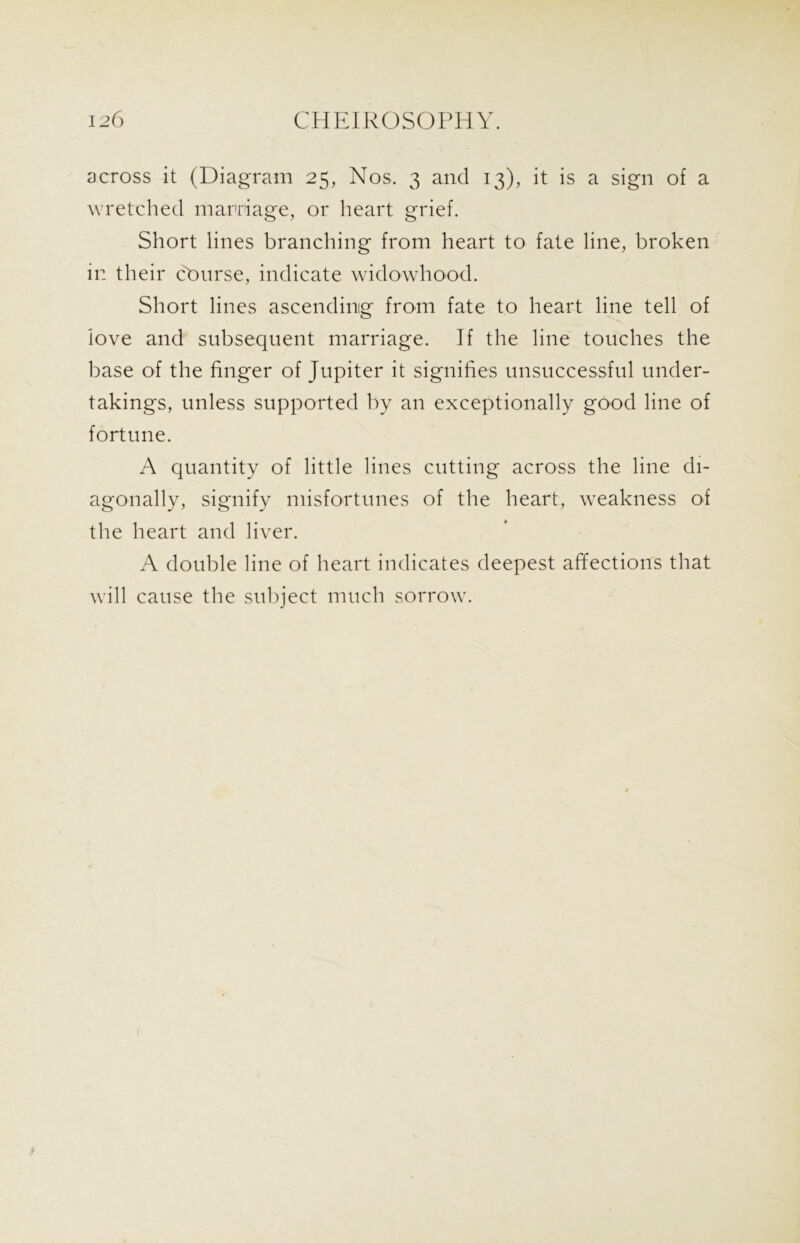 across it (Diagram 25, Nos. 3 and 13), it is a sign of a wretched marriage, or heart grief. Short lines branching from heart to fate line, broken in their cburse, indicate widowhood. Short lines ascending from fate to heart line tell of love and subsequent marriage. If the line touches the base of the finger of Jupiter it signifies unsuccessful under- takings, unless supported by an exceptionally good line of fortune. A quantity of little lines cutting across the line di- agonally, signify misfortunes of the heart, weakness of the heart and liver. A double line of heart indicates deepest affections that will cause the subject much sorrow.