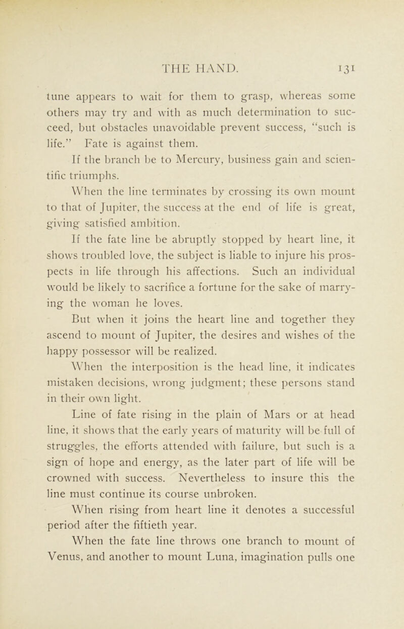 tune appears to wait for them to grasp, whereas some others may try and with as much determination to suc- ceed, but obstacles unavoidable prevent success, “such is life.” Fate is against them. If the branch be to Mercury, business gain and scien- tific triumphs. When the line terminates by crossing its own mount to that of Jupiter, the success at the end of life is great, giving satisfied ambition. If the fate line be abruptly stopped by heart line, it shows troubled love, the subject is liable to injure his pros- pects in life through his affections. Such an individual would be likely to sacrifice a fortune for the sake of marry- ing the woman he loves. But when it joins the heart line and together they ascend to mount of Jupiter, the desires and wishes of the happy possessor will be realized. When the interposition is the head line, it indicates mistaken decisions, wrong judgment; these persons stand in their own light. Line of fate rising in the plain of Mars or at head line, it shows that the early years of maturity will be full of struggles, the efforts attended with failure, but such is a sign of hope and energy, as the later part of life will be crowned with success. Nevertheless to insure this the line must continue its course unbroken. When rising from heart line it denotes a successful period after the fiftieth year. When the fate line throws one branch to mount of Venus, and another to mount Luna, imagination pulls one
