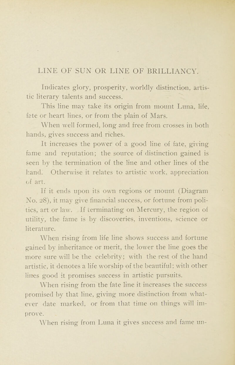 LINE OF SUN OR LINE OF BRILLIANCY. Indicates glory, prosperity, worldly distinction, artis- tic literary talents and success. This line may take its origin from mount Luna, life, fate or heart lines, or from the plain of Mars. When well formed, long and free from crosses in both hands, gives success and riches. It increases the power of a good line of fate, giving fame and reputation; the source of distinction gained is seen by the termination of the line and other lines of the hand.' Otherwise it relates to artistic work, appreciation of art. If it ends upon its own regions or mount (Diagram No. 28), it may give financial success, or fortune from poli- tics, art or law. If terminating on Mercury, the region of utility, the fame is by discoveries, inventions, science or literature. When rising from life line shows success and fortune gained by inheritance or merit, the lower the line goes the more sure will be the celebrity; with the rest of the hand artistic, it denotes a life worship of the beautiful ; with other lines good it promises success in artistic pursuits. When rising from the fate line it increases the success promised by that line, giving more distinction from what- ever date marked, or from that time on things will im- prove. When rising- from Luna it gives success and fame tin- o o