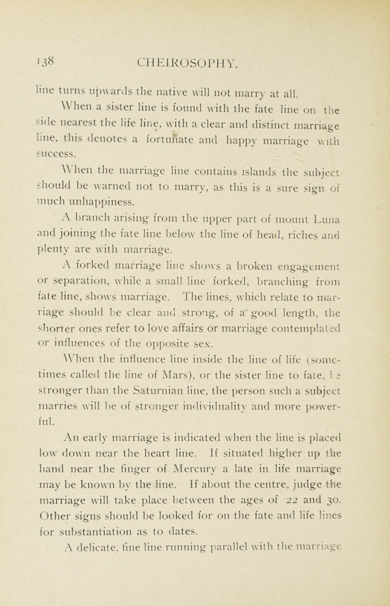 line turns upwards the native will not marry at all. \\ hen a sister line is found with the fate line on the side nearest the life line, with a clear and distinct marriage hne, this denotes a fortunate and happy marriage with success. When the marriage line contains islands the subject- should be warned not to marry, as this is a sure sign of much unhappiness. A branch arising from the upper part of mount Luna and joining the fate line below the line of head, riches and plenty are with marriage. A forked marriage line shows a broken engagement or separation, while a small line forked, branching from fate line, shows marriage. The lines, which relate to mar- riage should lie clear and strong, of a good length, the shorter ones refer to love affairs or marriage contemplated or influences of the opposite sex. \\ hen the influence line inside the line of life (some- times called the line of Mars), or the sister line to fate, 1 e stronger than the Saturnian line, the person such a subject marries will lie of stronger individuality and more power- ful. An early marriage is indicated when the line is placed low down near the heart line. If situated higher up the hand near the finger of Mercury a late in life marriage may be known by the line. If about the centre, judge the marriage will take place between the ages of 22 and 30. Other signs should be looked for on the fate and life lines for substantiation as to dates. A delicate, fine line running parallel with the marriage