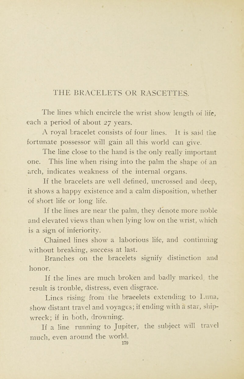 THE BRACELETS OR RASCETTES. The lines which encircle the wrist show length of life, each a period of about 27 years. A royal bracelet consists of four lines. It is said the fortunate possessor will gain all this world can give. The line close to the hand is the only really important one. This line when rising into the palm the shape of an arch, indicates weakness of the internal organs. If the bracelets are well defined, uncrossed and deep, it shows a happy existence and a calm disposition, whether of short life or long life. If the lines are near the palm, they denote more noble and elevated views than when lying low on the wrist, which is a sign of inferiority. Chained lines show a laborious life, and continuing without breaking, success at last. Branches on the bracelets signify distinction and honor. If the lines are much broken and badly marked, the result is trouble, distress, even disgrace. Lines rising from the bracelets extending to Luna, show distant travel and voyages; it ending with a star, ship- wreck; if in both, drowning. If a line running to Jupiter, the subject will travel much, even around the world.