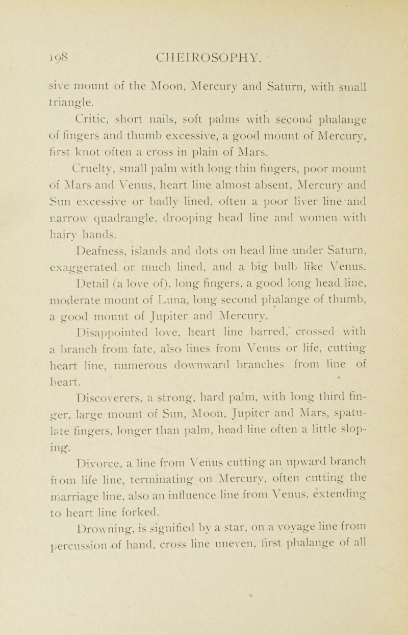 sire mount of the Moon, Mercury and Saturn, with small triangle. Critic, short nails, soft palms with second phalange of fingers and thumb excessive, a good mount of Mercury, first knot often a cross in plain of Mars. Cruelty, small palm with long thin fingers, poor mount of Mars and Venus, heart line almost absent, Mercury and Sun excessive or badly lined, often a poor liver line and narrow quadrangle, drooping head line and women with hairy hands. Deafness, islands and dots on head line under Saturn, exaggerated or much lined, and a big bulb like Venus. Detail (a love of), long fingers, a good long head line, moderate mount of Luna, long second phalange of thumb, a good mount of Jupiter and Mercury. Disappointed love, heart line barred,' crossed with a branch from fate, also lines from Venus or life, cutting heart line, numerous downward branches from line of heart. Discoverers, a strong, hard palm, with long third fin- der, large mount of Sun, Moon, Jupiter and Mars, spatu- late fingers, longer than palm, head line often a little slop- ing Divorce, a line from Venus cutting an upward branch from life line, terminating on Mercury, often cutting the marriage line, also an influence line from A enus, extending to heart line forked. Drowning, is signified by a star, on a voyage line fiom percussion of hand, cross line uneven, first phalange of all