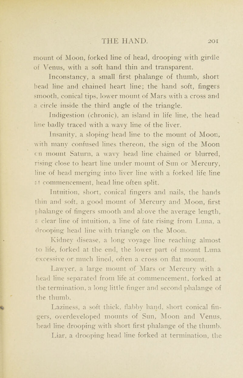 mount of Moon, forked line of head, drooping with girdle of Venus, with a soft hand thin and transparent. Inconstancy, a small first phalange of thumb, short head line and chained heart line; the hand soft, fingers smooth, conical tips, lower mount of Mars with a cross and a circle inside the third angle of the triangle. o o Indigestion (chronic), an island in life line, the head line badly traced with a wavy line of the liver. Insanity, a sloping head line to the mount of Moon, with many confused lines thereon, the sign of the Moon on mount Saturn, a wavy head line chained or blurred, rising close to heart line under mount of Sun or Mercury, line of head merging into liver line with a forked life line f t commencement, head line often split. Intuition, short, conical fingers and nails, the hands thin and soft, a good mount of Mercury and Moon, first phalange of fingers smooth and above the average length, c. clear line of intuition, a line of fate rising from Luna, a drooping head line with triangle on the Moon. Kidney disease, a long voyage line reaching almost to life, forked at the end, the lower part of mount Luna excessive or much lined, often a cross on fiat mount. Lawyer, a large mount of Mars or Mercury with a head line separated from life at commencement, forked at the termination, a long little finger and second phalange of the thumb. Laziness, a soft thick, flabby hand, short conical fin- gers, overdeveloped mounts of Sun, Moon and Venus, head line drooping with short first phalange of the thumb. Liar, a drooping head line forked at termination, the