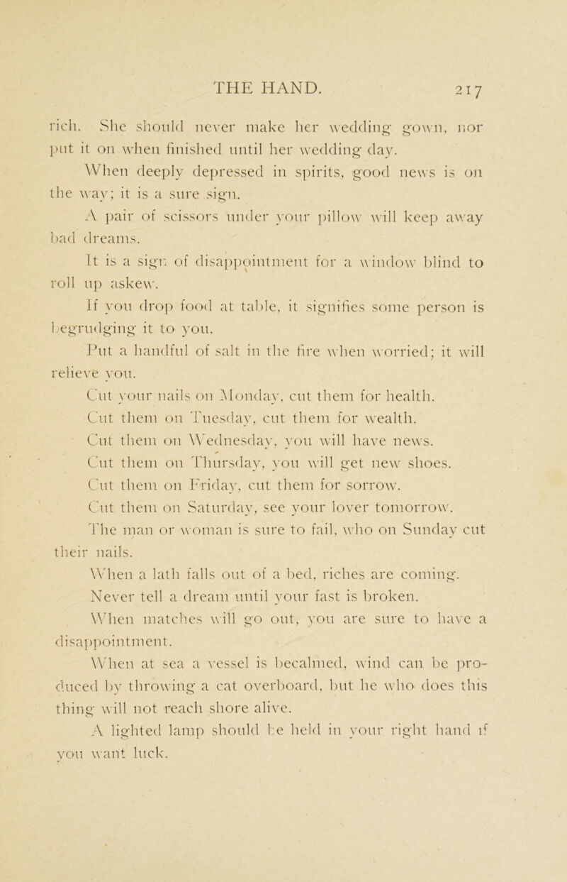 rich. She should never make her wedding gown, nor put it on when finished until her wedding day. When deeply depressed in spirits, good news is on the way; it is a sure sign. A pair of scissors under your pillow will keep away bad dreams. It is a sign of disappointment for a window blind to roll up askew. If you drop food at table, it signifies some person is 1 egrudging it to you. Put a handful of salt in the fire when worried; it will relieve you. Cut your nails on Monday, cut them for health. Cut them on Tuesday, cut them for wealth. Cut them on Wednesday, you will have news. Cut them on Thursday, you will get new shoes. Cut them on Friday, cut them for sorrow. Cut them on Saturday, see your lover tomorrow. The man or woman is sure to fail, who on Sunday cut their nails. When a lath falls out of a bed, riches are coming. Never tell a dream until your fast is broken. When match.es will go out, you are sure to have a disappointment. When at sea a vessel is becalmed, wind can be pro- duced by throwing a cat overboard, but he who does this thing will not reach shore alive. A lighted lamp should he held in your right hand if you want luck.