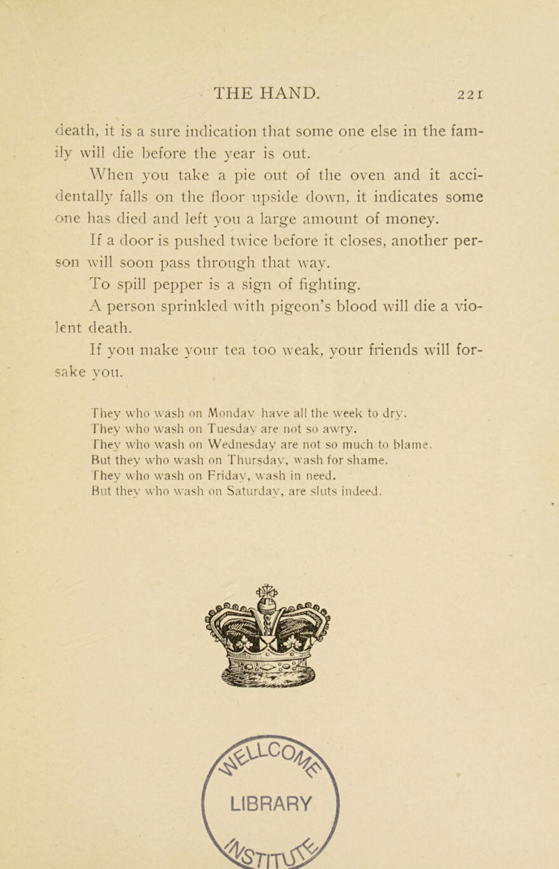 death, it is a sure indication that some one else in the fam- ily will die before the year is out. When you take a pie out of the oven and it acci- dentally falls on the floor upside down, it indicates some one has died and left you a large amount of money. If a door is pushed twice before it closes, another per- son will soon pass through that way. To spill pepper is a sign of fighting. A person sprinkled with pigeon's blood will die a vio- lent death. If you make your tea too weak, your friends will for- sake you. They who wash on Monday have all the week to dry. They who wash on Tuesday are not so awry. They who wash on Wednesday are not so much, to blame. Rut they who wash on Thursday, wash for shame. they who wash on Friday, wash in need. But they who wash on Saturday, are sluts indeed. LIBRARY