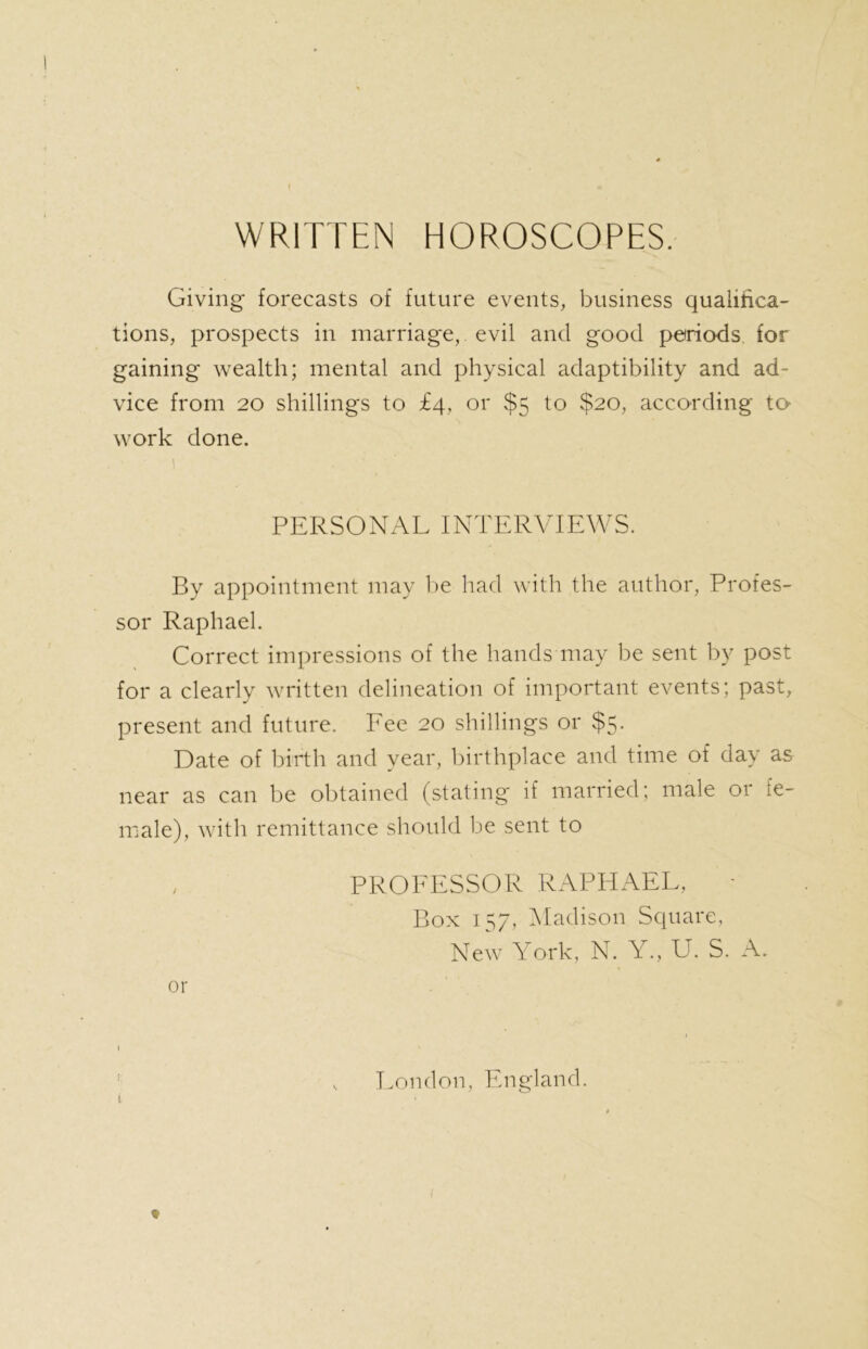 WRITTEN HOROSCOPES. Giving forecasts of future events, business qualifica- tions, prospects in marriage, evil and good periods, for gaining wealth; mental and physical adaptibility and ad- vice from 20 shillings to £4, or $5 to $20, according to- work done. 1 PERSONAL INTERVIEWS. By appointment may be had with the author, Profes- sor Raphael. Correct impressions of the hands may be sent by post for a clearly written delineation of important events; past, present and future. Fee 20 shillings or $5. Date of birth and year, birthplace and time of day as near as can be obtained (stating if married; male or fe- male), with remittance should be sent to , PROFESSOR RAPHAEL, Box 157, Madison Square, New York, N. Y., U. S. A. or 1 \ • v London, England.