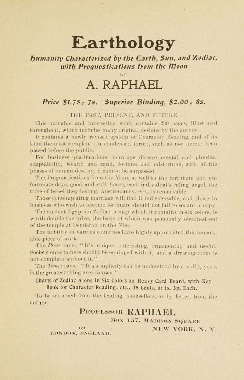 E,arthology Jyumanity Characterized by the Earth, Sun, and Zodiac, with Prognostications from the Woon HV A. RAPHAEL Price $1.75; 7s. Superior Binding, $2.00 ; 8s. THE PAST, PRESENT, AND Fl'TURE This valuable and interesting work contains 2)50 pages, illustrated throughout, which includes many original designs by the author. It contains a newly revised system of Character Reading, and of its kind the most complete (in condensed form), such as not hereto been placed before the public. For business qualifications, marriage, disease, mental and physical adaptability, wealth and rank, fortune and misfortune, with all the phases of human destiny, it cannot be surpassed. The Prognostications from the Moon as well as the fortunate and un- fortunate days, good and evil hours, each individual’s ruling angel, tlie tribe of Israel they belong, Austroinancy, etc., is remarkable. Those contemplating marriage will find it indispensable, and those in business who wish to become fortunate should not fail to secure a copy. 'The ancient Egyptian Zodiac, a map which it contains in six colors, is worth double the price, the basis of which was personally obtained out of the temple at Denderah on the Nile. The nobility in various count,] ies have highly appreciated this remark- able piece of work. The Press says : “It’s unique, interesting, ornamental, and useful. Society entertainers should be equipped with it, and a drawing-room is not complete without it.” The Times says : “ It’s'simplicity can be understood by a child, yet it is the greatest thing ever known.” Charts of Zodiac Alone in Six Colors on Heavy Card Board, with Key Book for Character Reading, etc., 35 Cents, or is. 3p. Each. To be obtained from the leading booksellers, or by letter, from the author, Professor RAPHAEL Box 157, Madison Square OK NEW YORK, N. Y. LONDON, ENGLAND.